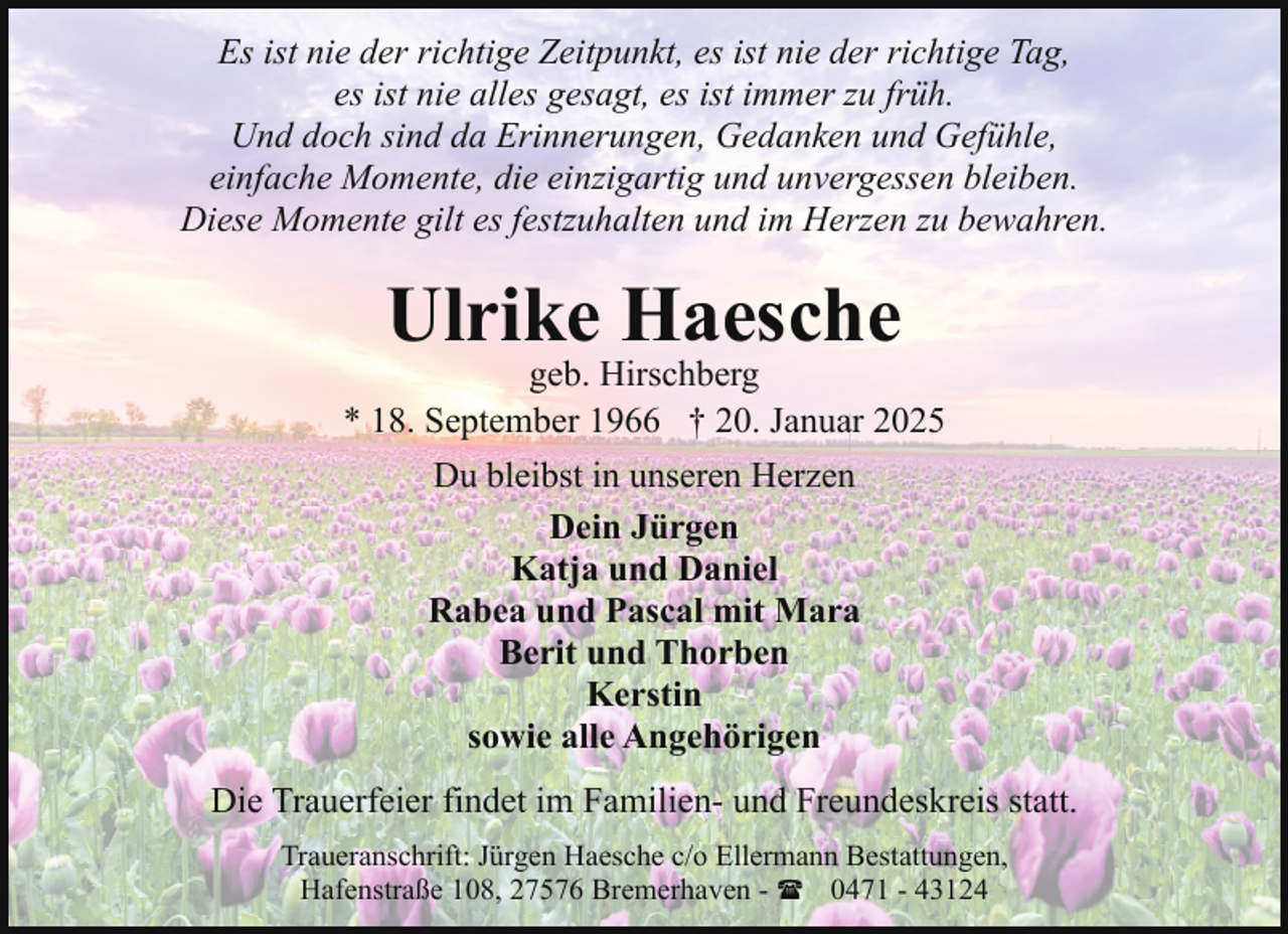 <p>Es ist nie der richtige Zeitpunkt, es ist nie der richtige Tag,<br />es ist nie alles gesagt, es ist immer zu früh.<br />Und doch sind da Erinnerungen, Gedanken und Gefühle,<br />einfache Momente, die einzigartig und unvergessen bleiben.<br />Diese Momente gilt es festzuhalten und im Herzen zu bewahren.</p><p>Ulrike Haesche</p><p>geb. Hirschberg<br />* 18. September 1966 † 20. Januar 2025<br />Du bleibst in unseren Herzen<br />Dein Jürgen<br />Katja und Daniel<br />Rabea und Pascal mit Mara<br />Berit und Thorben<br />Kerstin<br />sowie alle Angehörigen<br />Die Trauerfeier findet im Familien- und Freundeskreis statt.<br />Traueranschrift: Jürgen Haesche c/o Ellermann Bestattungen,<br />Hafenstraße 108, 27576 Bremerhaven - ( 0471 - 43124</p>