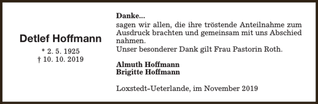 <p>Detlef Hoffmann<br />* 2. 5. 1925<br />† 10. 10. 2019</p><p>Danke...<br />sagen wir allen, die ihre tröstende Anteilnahme zum<br />Ausdruck brachten und gemeinsam mit uns Abschied<br />nahmen.<br />Unser besonderer Dank gilt Frau Pastorin Roth.<br />Almuth Hoffmann<br />Brigitte Hoffmann<br />Loxstedt-Ueterlande, im November 2019</p>