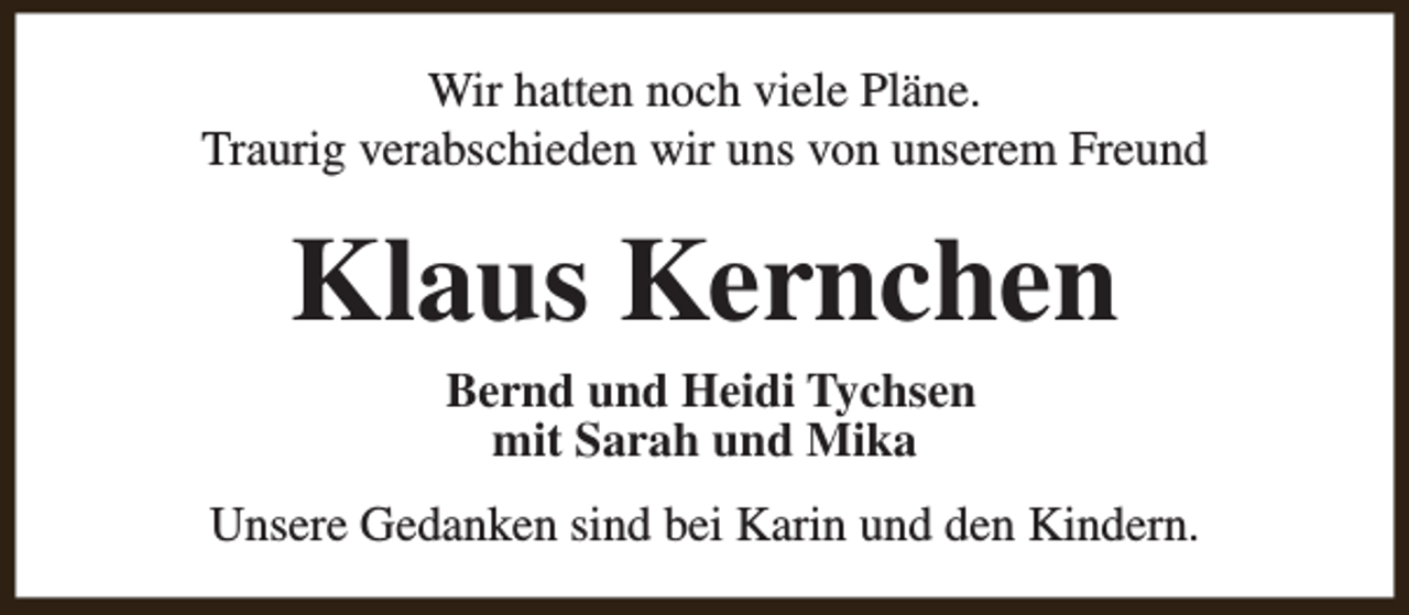 <p>Wir hatten noch viele Pläne.<br />Traurig verabschieden wir uns von unserem Freund</p><p>Klaus Kernchen<br />Bernd und Heidi Tychsen<br />mit Sarah und Mika</p><p>Unsere Gedanken sind bei Karin und den Kindern.</p>