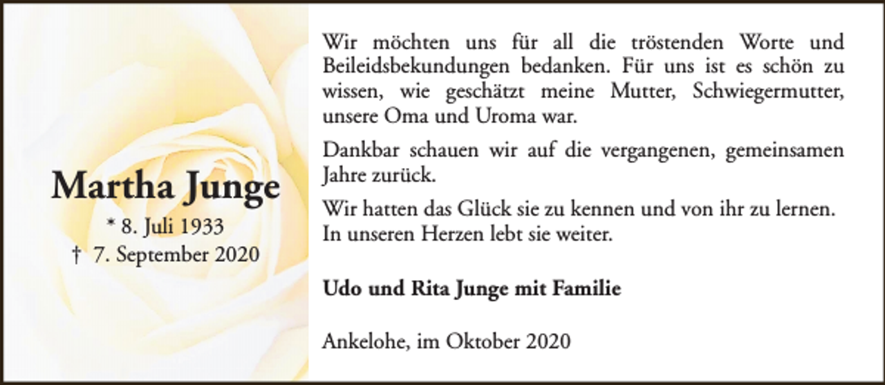 <p>Wir möchten uns für all die tröstenden Worte und<br />Beileidsbekundungen bedanken. Für uns ist es schön zu<br />wissen, wie geschätzt meine Mutter, Schwiegermutter,<br />unsere Oma und Uroma war.</p><p>Martha Junge<br />* 8. Juli 1933<br />† 7. September 2020</p><p>Dankbar schauen wir auf die vergangenen, gemeinsamen<br />Jahre zurück.<br />Wir hatten das Glück sie zu kennen und von ihr zu lernen.<br />In unseren Herzen lebt sie weiter.<br />Udo und Rita Junge mit Familie<br />Ankelohe, im Oktober 2020</p>