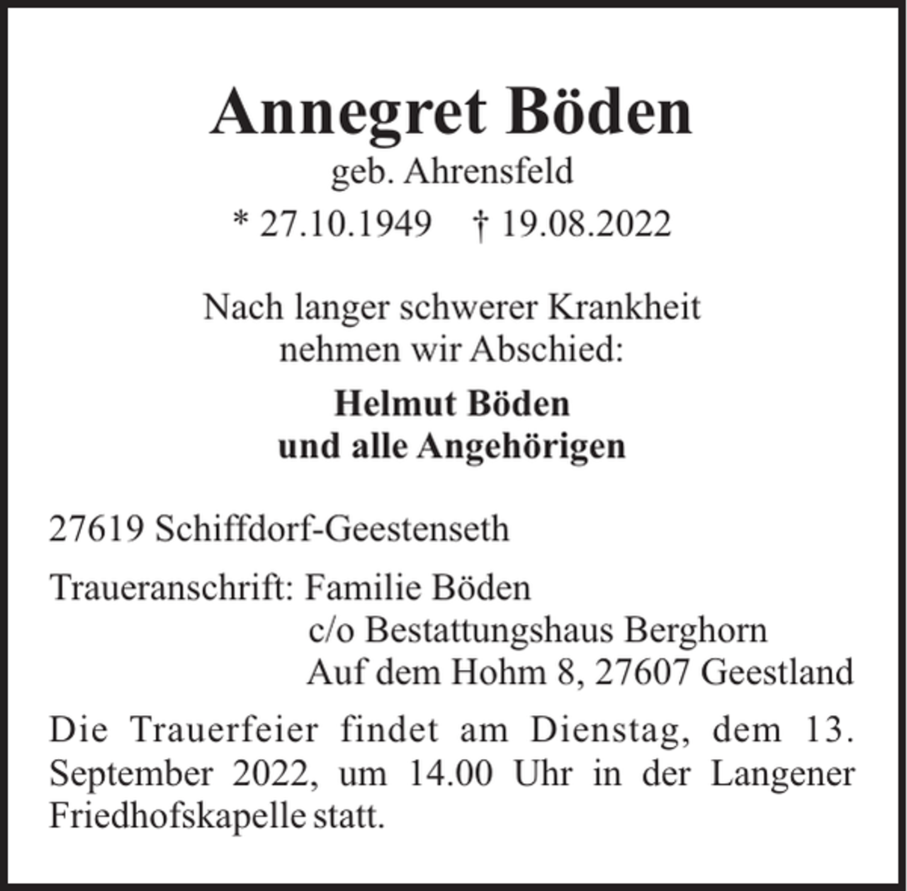 <p>Annegret Böden<br />geb. Ahrensfeld<br />* 27.10.1949 † 19.08.2022<br />Nach langer schwerer Krankheit<br />nehmen wir Abschied:<br />Helmut Böden<br />und alle Angehörigen<br />27619 Schiffdorf-Geestenseth<br />Traueranschrift: Familie Böden<br />c/o Bestattungshaus Berghorn<br />Auf dem Hohm 8, 27607 Geestland<br />Die Trauerfeier findet am Dienstag, dem 13.<br />September 2022, um 14.00 Uhr in der Langener<br />Friedhofskapelle statt.</p>