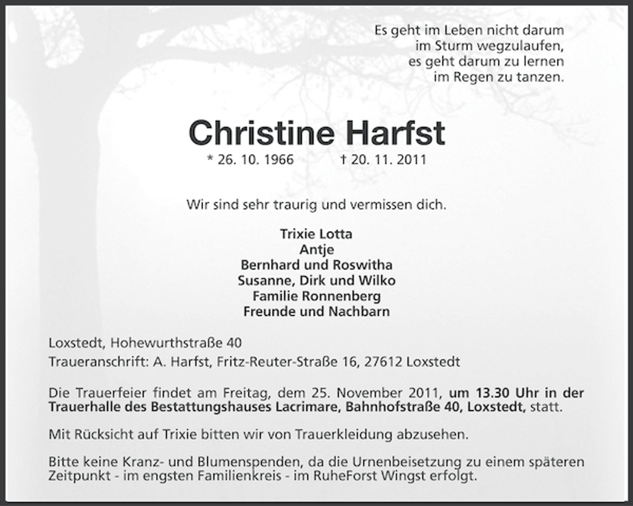<p>Es geht im Leben nicht darum<br />im Sturm wegzulaufen,<br />es geht darum zu lernen<br />im Regen zu tanzen.</p>
<p>Christine Harfst<br />* 26. 10. 1966</p>
<p>† 20. 11. 2011</p>
<p>Wir sind sehr traurig und vermissen dich.<br />Trixie Lotta<br />Antje<br />Bernhard und Roswitha<br />Susanne, Dirk und Wilko<br />Familie Ronnenberg<br />Freunde und Nachbarn<br />Loxstedt, Hohewurthstraße 40<br />Traueranschrift: A. Harfst, Fritz-Reuter-Straße 16, 27612 Loxstedt<br />Die Trauerfeier findet am Freitag, dem 25. November 2011, um 13.30 Uhr in der<br />Trauerhalle des Bestattungshauses Lacrimare, Bahnhofstraße 40, Loxstedt, statt.<br />Mit Rücksicht auf Trixie bitten wir von Trauerkleidung abzusehen.<br />Bitte keine Kranz- und Blumenspenden, da die Urnenbeisetzung zu einem späteren<br />Zeitpunkt - im engsten Familienkreis - im RuheForst Wingst erfolgt.</p>