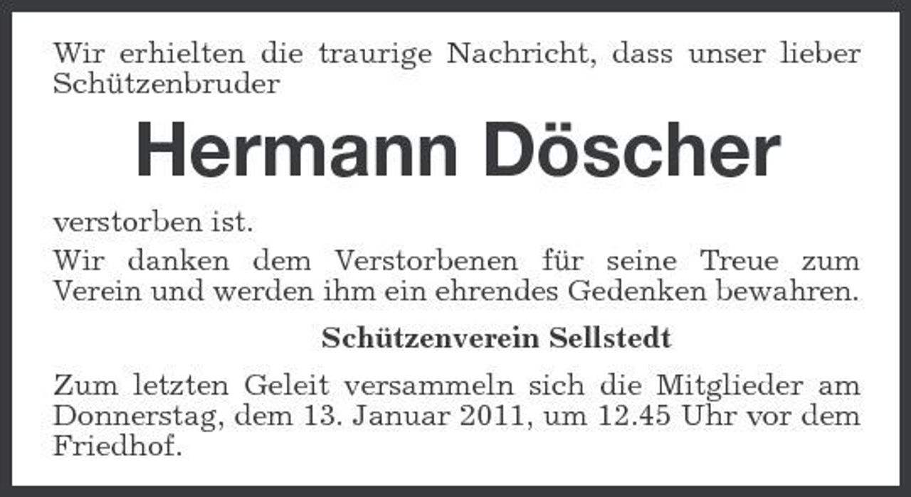 <p>Wir erhielten die traurige Nachricht, dass unser lieber Schützenbruder</p><p>Hermann Döscher<br />verstorben ist. Wir danken dem Verstorbenen für seine Treue zum Verein und werden ihm ein ehrendes Gedenken bewahren. Schützenverein Sellstedt Zum letzten Geleit versammeln sich die Mitglieder am Donnerstag, dem 13. Januar 2011, um 12.45 Uhr vor dem Friedhof.</p>