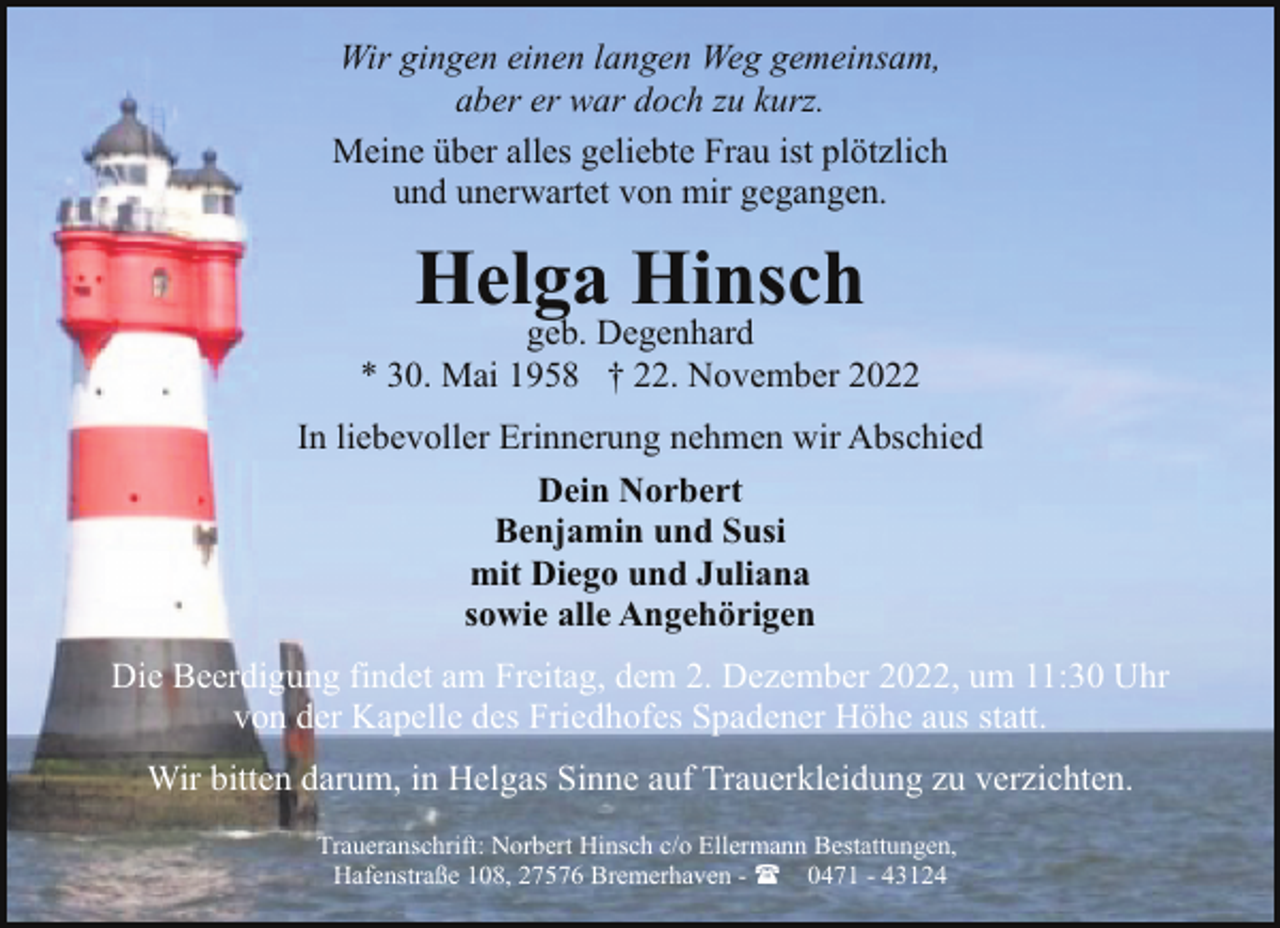 <p>Wir gingen einen langen Weg gemeinsam,<br />aber er war doch zu kurz.<br />Meine über alles geliebte Frau ist plötzlich<br />und unerwartet von mir gegangen.</p><p>Helga Hinsch</p><p>geb. Degenhard<br />* 30. Mai 1958 † 22. November 2022<br />In liebevoller Erinnerung nehmen wir Abschied<br />Dein Norbert<br />Benjamin und Susi<br />mit Diego und Juliana<br />sowie alle Angehörigen<br />Die Beerdigung findet am Freitag, dem 2. Dezember 2022, um 11:30 Uhr<br />von der Kapelle des Friedhofes Spadener Höhe aus statt.<br />Wir bitten darum, in Helgas Sinne auf Trauerkleidung zu verzichten.<br />Traueranschrift: Norbert Hinsch c/o Ellermann Bestattungen,<br />Hafenstraße 108, 27576 Bremerhaven - ( 0471 - 43124</p>