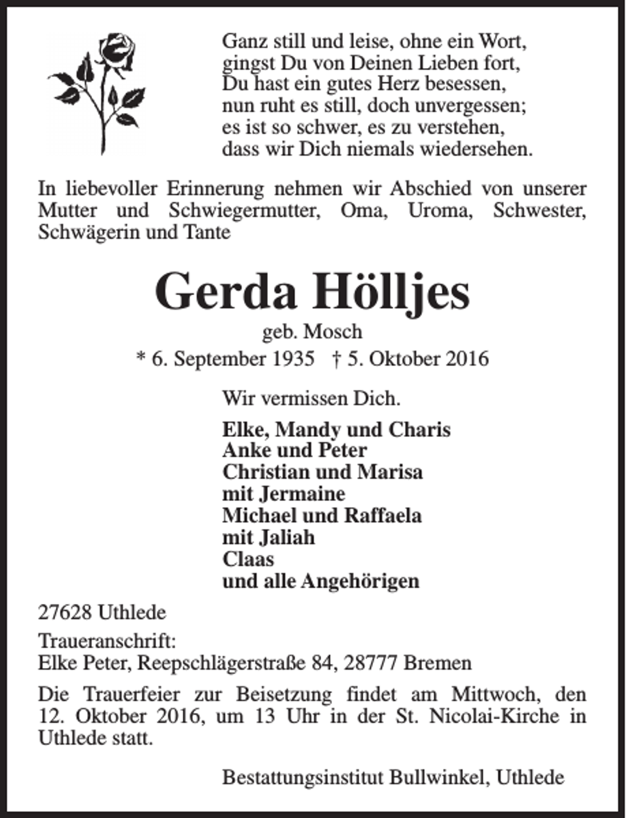 <p>Ganz still und leise, ohne ein Wort,<br />gingst Du von Deinen Lieben fort,<br />Du hast ein gutes Herz besessen,<br />nun ruht es still, doch unvergessen;<br />es ist so schwer, es zu verstehen,<br />dass wir Dich niemals wiedersehen.<br />In liebevoller Erinnerung nehmen wir Abschied von unserer<br />Mutter und Schwiegermutter, Oma, Uroma, Schwester,<br />Schwägerin und Tante</p><p>Gerda Hölljes</p><p>geb. Mosch<br />* 6. September 1935 † 5. Oktober 2016<br />Wir vermissen Dich.<br />Elke, Mandy und Charis<br />Anke und Peter<br />Christian und Marisa<br />mit Jermaine<br />Michael und Raffaela<br />mit Jaliah<br />Claas<br />und alle Angehörigen<br />27628 Uthlede<br />Traueranschrift:<br />Elke Peter, Reepschlägerstraße 84, 28777 Bremen<br />Die Trauerfeier zur Beisetzung findet am Mittwoch, den<br />12. Oktober 2016, um 13 Uhr in der St. Nicolai-Kirche in<br />Uthlede statt.<br />Bestattungsinstitut Bullwinkel, Uthlede</p>