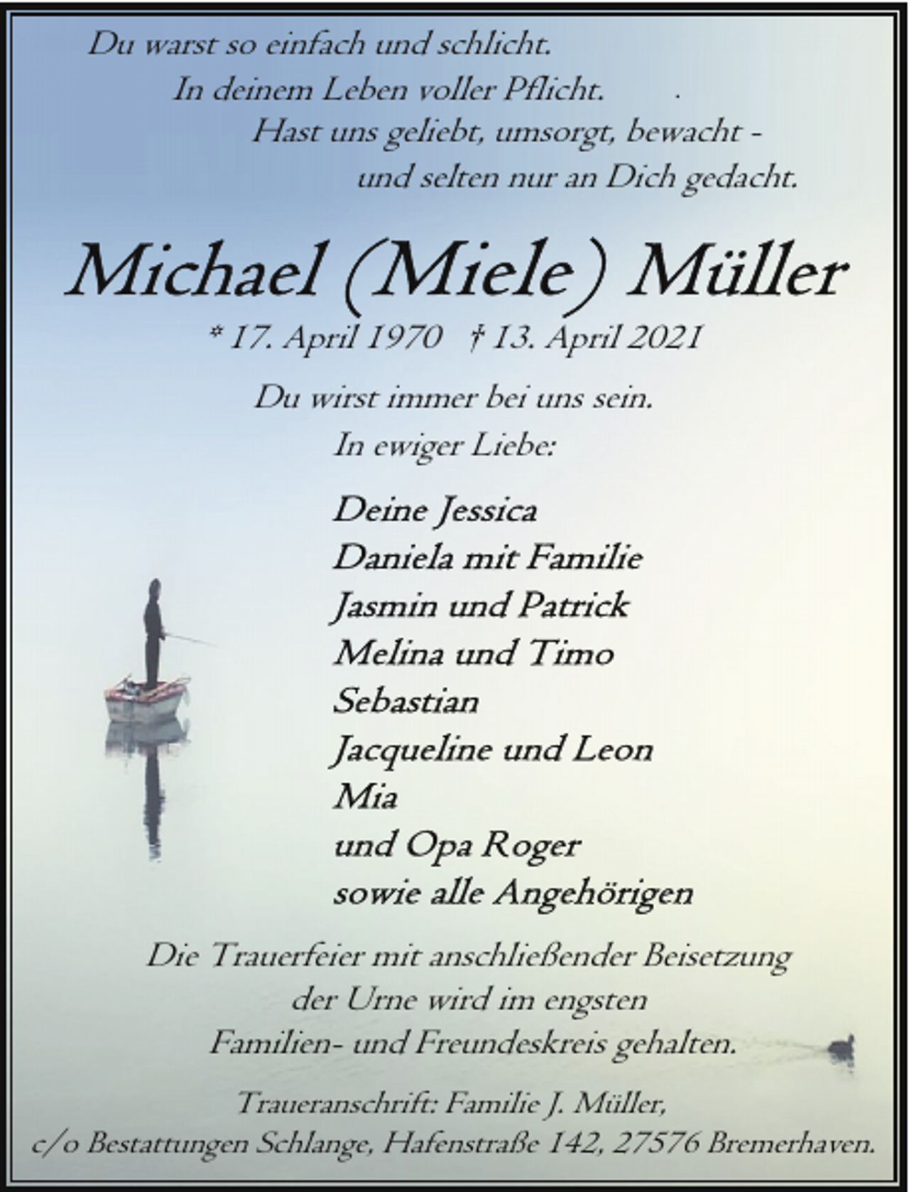 <p>Du warst so einfach und schlicht.<br />.<br />In deinem Leben voller Pflicht.<br />Hast uns geliebt, umsorgt, bewacht und selten nur an Dich gedacht.</p>
<p>* 17. April 1970 † 13. April 2021<br />Du wirst immer bei uns sein.<br />In ewiger Liebe:</p>
<p>Die Trauerfeier mit anschließender Beisetzung<br />der Urne wird im engsten<br />Familien- und Freundeskreis gehalten.<br />Traueranschrift: Familie J. Müller,<br />c/o Bestattungen Schlange, Hafenstraße 142, 27576 Bremerhaven.</p>