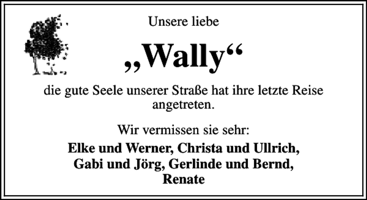 <p>Unsere liebe</p><p>„Wally“<br />die gute Seele unserer Straße hat ihre letzte Reise<br />angetreten.<br />Wir vermissen sie sehr:<br />Elke und Werner, Christa und Ullrich,<br />Gabi und Jörg, Gerlinde und Bernd,<br />Renate</p>