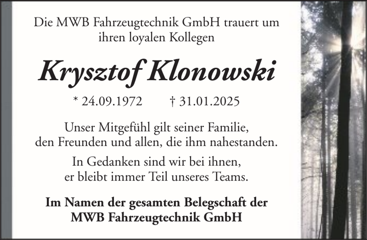 <p>Die MWB Fahrzeugtechnik GmbH trauert um<br />ihren loyalen Kollegen</p><p>Krysztof Klonowski<br />* 24.09.1972</p><p>† 31.01.2025</p><p>Unser Mitgefühl gilt seiner Familie,<br />den Freunden und allen, die ihm nahestanden.<br />In Gedanken sind wir bei ihnen,<br />er bleibt immer Teil unseres Teams.<br />Im Namen der gesamten Belegschaft der<br />MWB Fahrzeugtechnik GmbH</p>