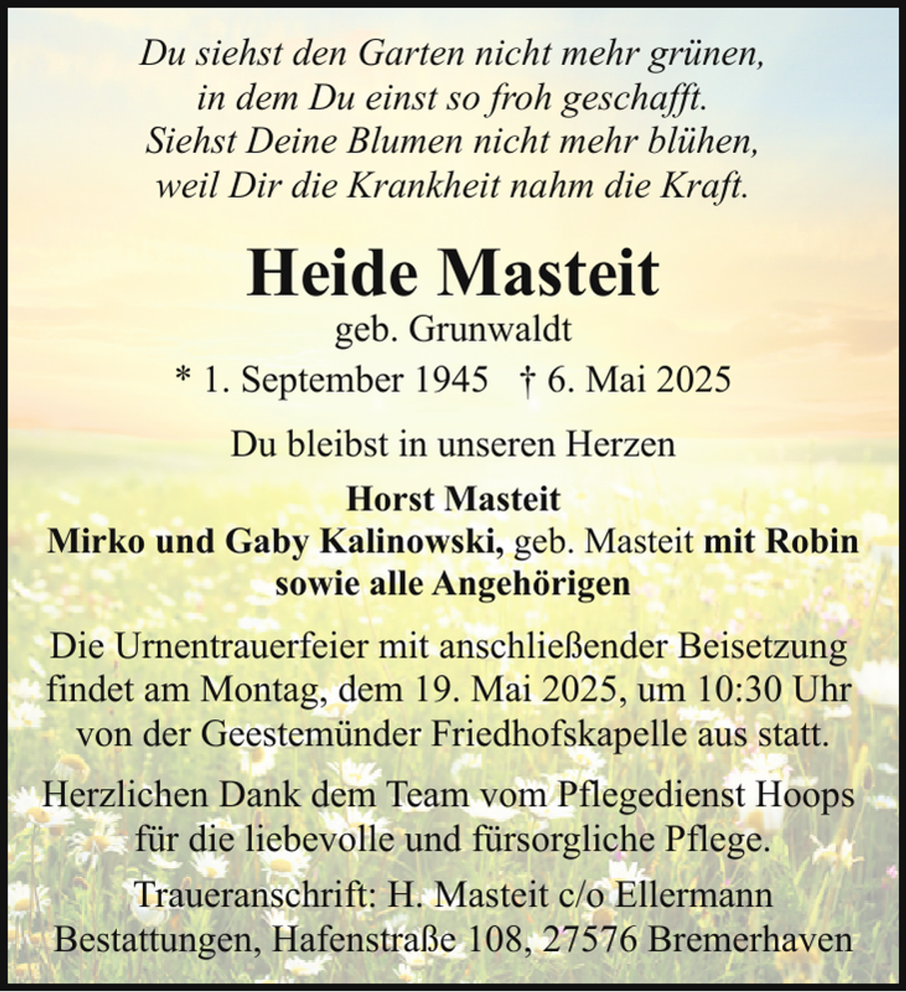 <p>Du siehst den Garten nicht mehr grünen,<br />in dem Du einst so froh geschafft.<br />Siehst Deine Blumen nicht mehr blühen,<br />weil Dir die Krankheit nahm die Kraft.</p><p>Heide Masteit</p><p>geb. Grunwaldt<br />* 1. September 1945 † 6. Mai 2025<br />Du bleibst in unseren Herzen<br />Horst Masteit<br />Mirko und Gaby Kalinowski, geb. Masteit mit Robin<br />sowie alle Angehörigen<br />Die Urnentrauerfeier mit anschließender Beisetzung<br />findet am Montag, dem 19. Mai 2025, um 10:30 Uhr<br />von der Geestemünder Friedhofskapelle aus statt.<br />Herzlichen Dank dem Team vom Pflegedienst Hoops<br />für die liebevolle und fürsorgliche Pflege.<br />Traueranschrift: H. Masteit c/o Ellermann<br />Bestattungen, Hafenstraße 108, 27576 Bremerhaven</p>