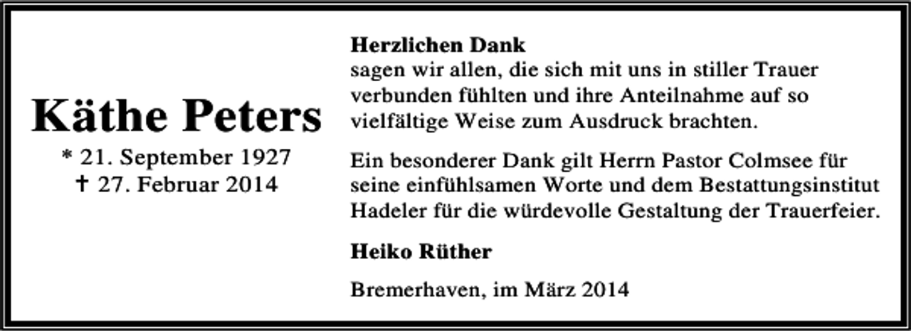 <p>KÃ¤the Peters<br />* 21. September 19. Februar 2014</p><p>Herzlichen Dank<br />sagen wir allen, die sich mit uns in stiller Trauer<br />verbunden fÃ¼hlten und ihre Anteilnahme auf so<br />vielfÃ¤ltige Weise zum Ausdruck brachten.<br />Ein besonderer Dank gilt Herrn Pastor Colmsee fÃ¼r<br />seine einfÃ¼hlsamen Worte und dem Bestattungsinstitut<br />Hadeler fÃ¼r die wÃ¼rdevolle Gestaltung der Trauerfeier.<br />Heiko RÃ¼ther<br />Bremerhaven, im MÃ¤rz 2014</p>