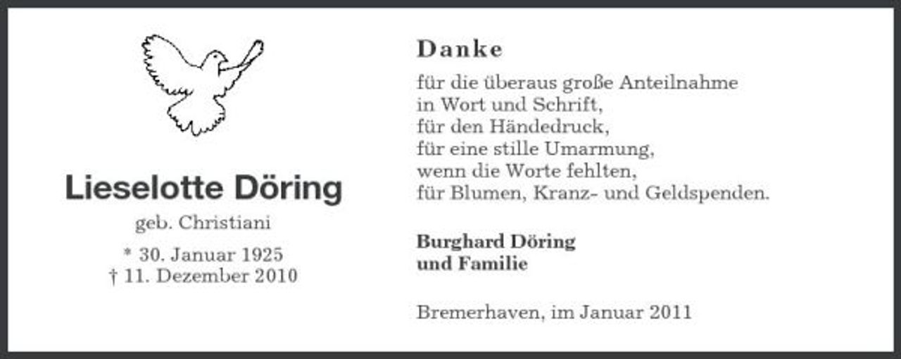 <p>Danke<br />für die überaus große Anteilnahme in Wort und Schrift, für den Händedruck, für eine stille Umarmung, wenn die Worte fehlten, für Blumen, Kranz- und Geldspenden. Burghard Döring und Familie Bremerhaven, im Januar 2011</p><p>Lieselotte Döring<br />geb. Christiani * 30. Januar 1925 † 11. Dezember 2010</p>