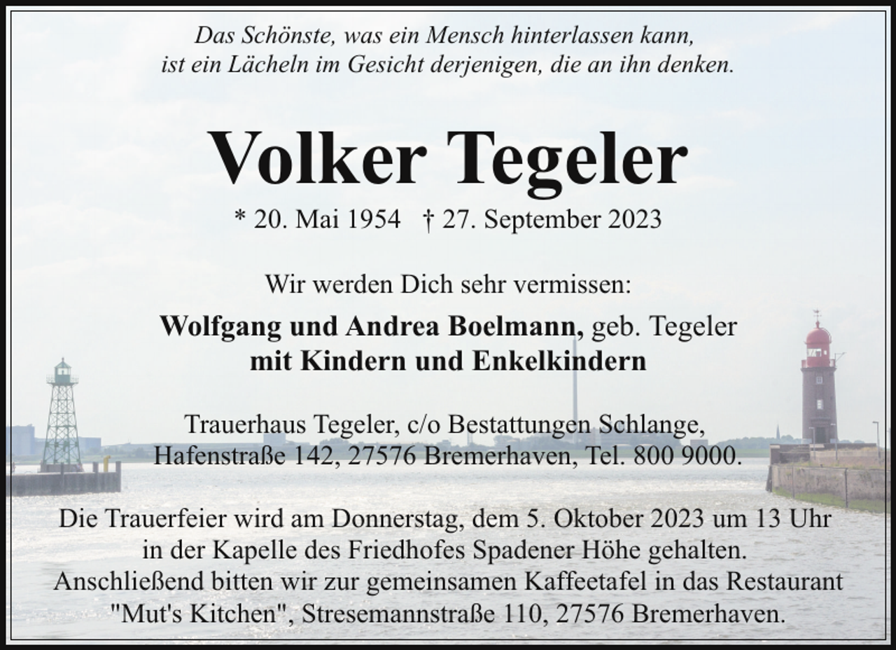 <p>Das Schönste, was ein Mensch hinterlassen kann,<br />ist ein Lächeln im Gesicht derjenigen, die an ihn denken.</p><p>Volker Tegeler<br />* 20. Mai 1954 † 27. September 2023<br />Wir werden Dich sehr vermissen:</p><p>Wolfgang und Andrea Boelmann, geb. Tegeler<br />mit Kindern und Enkelkindern<br />Trauerhaus Tegeler, c/o Bestattungen Schlange,<br />Hafenstraße 142, 27576 Bremerhaven, Tel. 800 9000.<br />Die Trauerfeier wird am Donnerstag, dem 5. Oktober 2023 um 13 Uhr<br />in der Kapelle des Friedhofes Spadener Höhe gehalten.<br />Anschließend bitten wir zur gemeinsamen Kaffeetafel in das Restaurant<br />"Mut's Kitchen", Stresemannstraße 110, 27576 Bremerhaven.</p>
