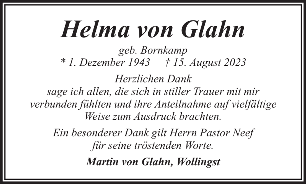 <p>Helma von Glahn</p><p>geb. Bornkamp<br />* 1. Dezember 1943 † 15. August 2023<br />Herzlichen Dank<br />sage ich allen, die sich in stiller Trauer mit mir<br />verbunden fühlten und ihre Anteilnahme auf vielfältige<br />Weise zum Ausdruck brachten.<br />Ein besonderer Dank gilt Herrn Pastor Neef<br />für seine tröstenden Worte.<br />Martin von Glahn, Wollingst</p>