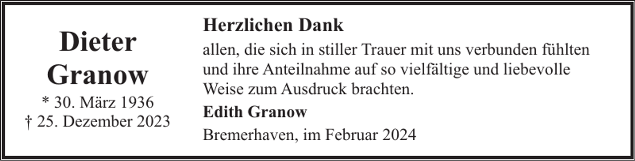 <p>Dieter<br />Granow</p><p>* 30. März 1936<br />† 25. Dezember 2023</p><p>Herzlichen Dank<br />allen, die sich in stiller Trauer mit uns verbunden fühlten<br />und ihre Anteilnahme auf so vielfältige und liebevolle<br />Weise zum Ausdruck brachten.<br />Edith Granow<br />Bremerhaven, im Februar 2024</p>