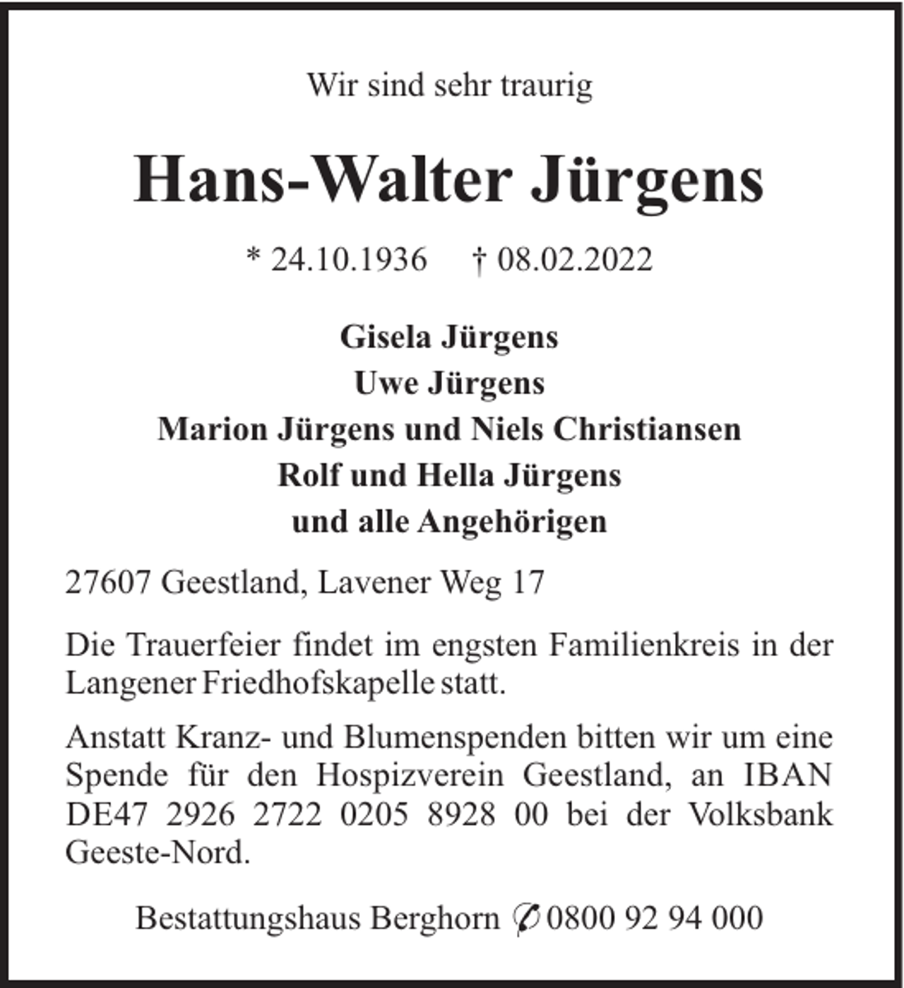 <p>Wir sind sehr traurig</p><p>Hans-Walter Jürgens<br />* 24.10.1936</p><p>† 08.02.2022</p><p>Gisela Jürgens<br />Uwe Jürgens<br />Marion Jürgens und Niels Christiansen<br />Rolf und Hella Jürgens<br />und alle Angehörigen<br />27607 Geestland, Lavener Weg 17<br />Die Trauerfeier findet im engsten Familienkreis in der<br />Langener Friedhofskapelle statt.<br />Anstatt Kranz- und Blumenspenden bitten wir um eine<br />Spende für den Hospizverein Geestland, an IBAN<br />DE47 2926 2722 0205 8928 00 bei der Volksbank<br />Geeste-Nord.<br />Bestattungshaus Berghorn * 0800 92 94 000</p>