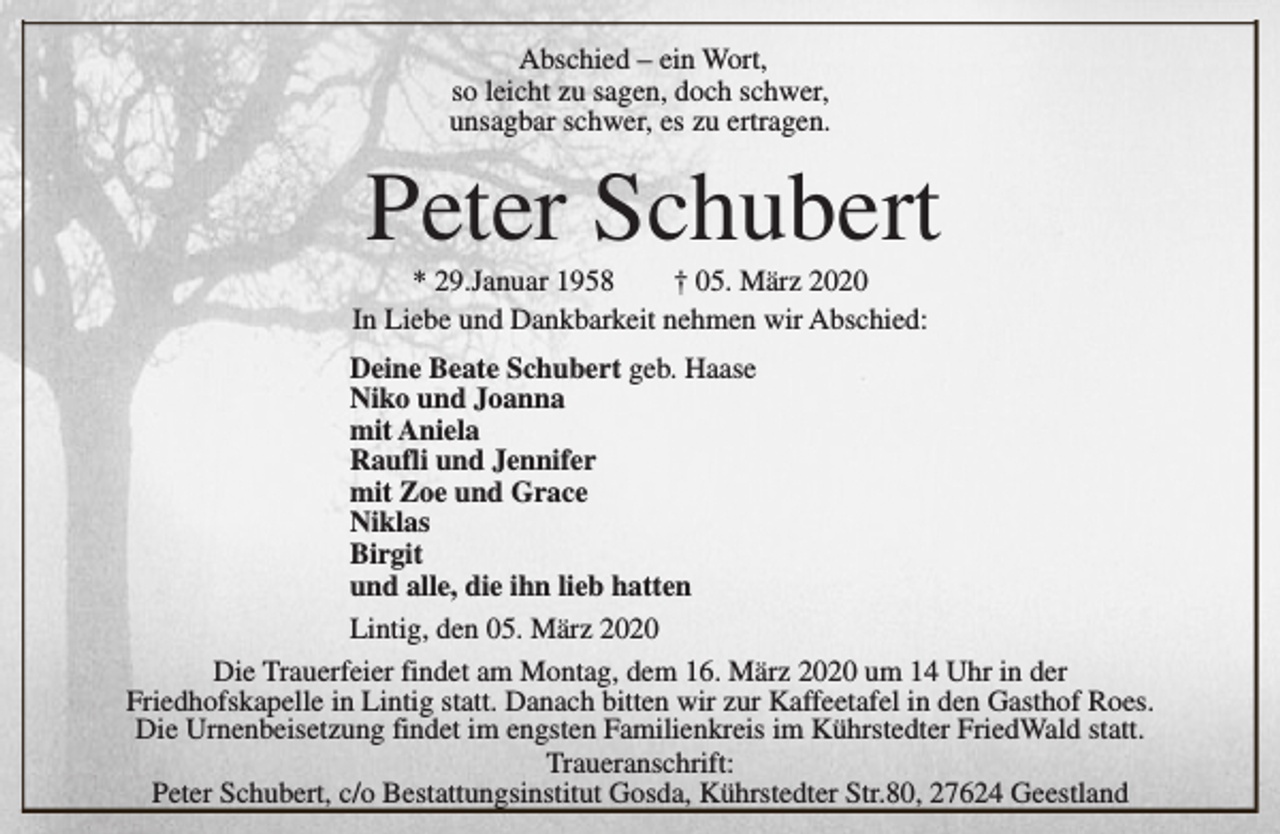 <p>Abschied – ein Wort,<br />so leicht zu sagen, doch schwer,<br />unsagbar schwer, es zu ertragen.</p><p>Peter Schubert</p><p>* 29.Januar 1958<br />† 05. März 2020<br />In Liebe und Dankbarkeit nehmen wir Abschied:</p><p>Deine Beate Schubert geb. Haase<br />Niko und Joanna<br />mit Aniela<br />Raufli und Jennifer<br />mit Zoe und Grace<br />Niklas<br />Birgit<br />und alle, die ihn lieb hatten<br />Lintig, den 05. März 2020<br />Die Trauerfeier findet am Montag, dem 16. März 2020 um 14 Uhr in der<br />Friedhofskapelle in Lintig statt. Danach bitten wir zur Kaffeetafel in den Gasthof Roes.<br />Die Urnenbeisetzung findet im engsten Familienkreis im Kührstedter FriedWald statt.<br />Traueranschrift:<br />Peter Schubert, c/o Bestattungsinstitut Gosda, Kührstedter Str.80, 27624 Geestland</p>