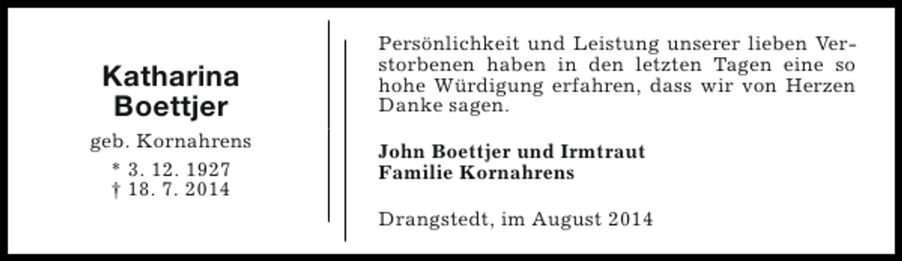 <p>Katharina<br />Boettjer<br />geb. Kornahrens<br />* 3. 12. 1927<br />† 18. 7. 2014</p><p>Persönlichkeit und Leistung unserer lieben Verstorbenen haben in den letzten Tagen eine so<br />hohe Würdigung erfahren, dass wir von Herzen<br />Danke sagen.<br />John Boettjer und Irmtraut<br />Familie Kornahrens<br />Drangstedt, im August 2014</p>