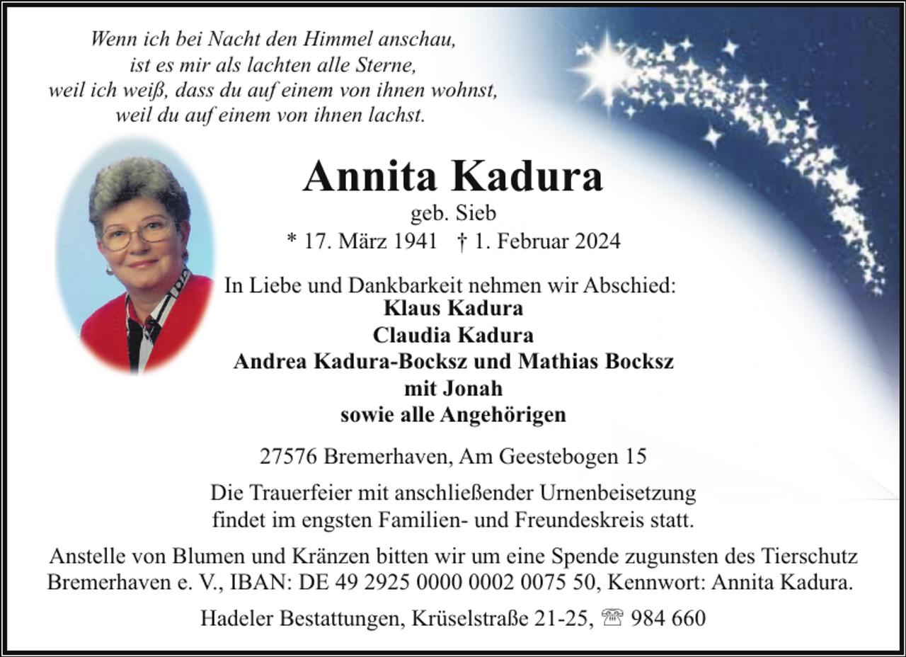 <p>Wenn ich bei Nacht den Himmel anschau,<br />ist es mir als lachten alle Sterne,<br />weil ich weiß, dass du auf einem von ihnen wohnst,<br />weil du auf einem von ihnen lachst.</p><p>Annita Kadura</p><p>geb. Sieb<br />* 17. März 1941 † 1. Februar 2024<br />In Liebe und Dankbarkeit nehmen wir Abschied:<br />Klaus Kadura<br />Claudia Kadura<br />Andrea Kadura-Bocksz und Mathias Bocksz<br />mit Jonah<br />sowie alle Angehörigen<br />27576 Bremerhaven, Am Geestebogen 15<br />Die Trauerfeier mit anschließender Urnenbeisetzung<br />findet im engsten Familien- und Freundeskreis statt.<br />Anstelle von Blumen und Kränzen bitten wir um eine Spende zugunsten des Tierschutz<br />Bremerhaven e. V., IBAN: DE 49 2925 02 0070, Kennwort: Annita Kadura.<br />Hadeler Bestattungen, Krüselstraße 21-25, ' 984 660</p>
