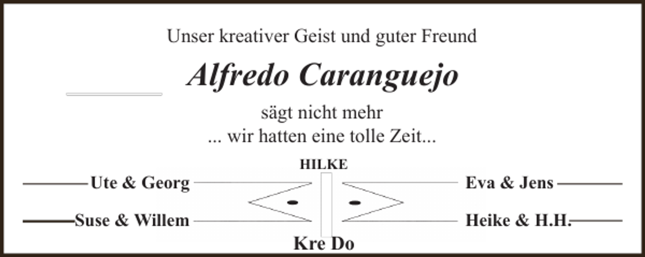 <p>Unser kreativer Geist und guter Freund</p><p>Alfredo Caranguejo<br />sägt nicht mehr<br />... wir hatten eine tolle Zeit...<br />Ute &amp; Georg<br />Suse &amp; Willem</p><p>HILKE</p><p>Kre Do</p><p>Eva &amp; Jens<br />Heike &amp; H.H.</p>