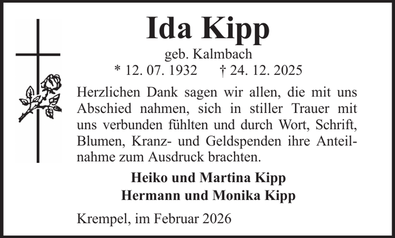 <p>Ida Kipp<br />geb. Kalmbach<br />* 12. 07. 1932 † 24. 12. 2025<br />Herzlichen Dank sagen wir allen, die mit uns<br />Abschied nahmen, sich in stiller Trauer mit<br />uns verbunden fühlten und durch Wort, Schrift,<br />Blumen, Kranz- und Geldspenden ihre Anteilnahme zum Ausdruck brachten.<br />Heiko und Martina Kipp<br />Hermann und Monika Kipp<br />Krempel, im Februar 2026</p>