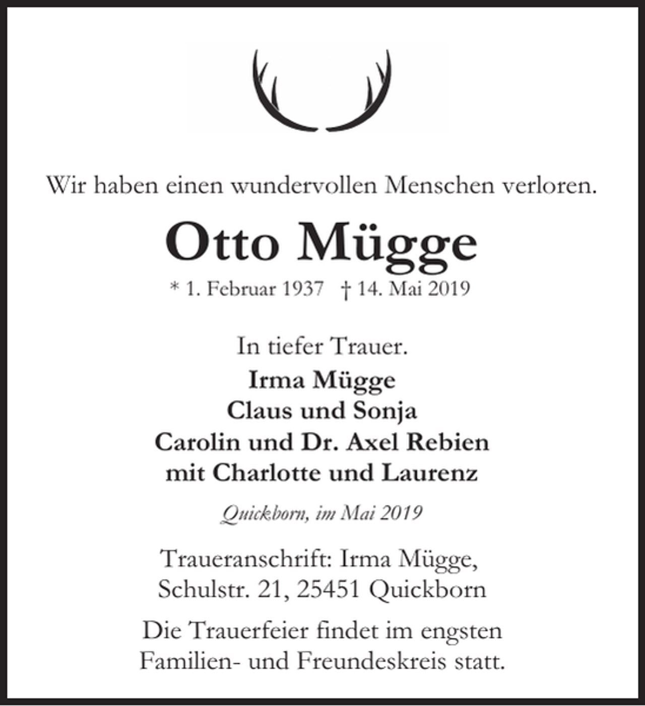 <p>Wir haben einen wundervollen Menschen verloren.</p><p>Otto Mügge<br />* 1. Februar 1937 † 14. Mai 2019</p><p>In tiefer Trauer.<br />Irma Mügge<br />Claus und Sonja<br />Carolin und Dr. Axel Rebien<br />mit Charlotte und Laurenz<br />Quickborn, im Mai 2019</p><p>Traueranschrift: Irma Mügge,<br />Schulstr. 21, 25451 Quickborn<br />Die Trauerfeier findet im engsten<br />Familien- und Freundeskreis statt.</p>