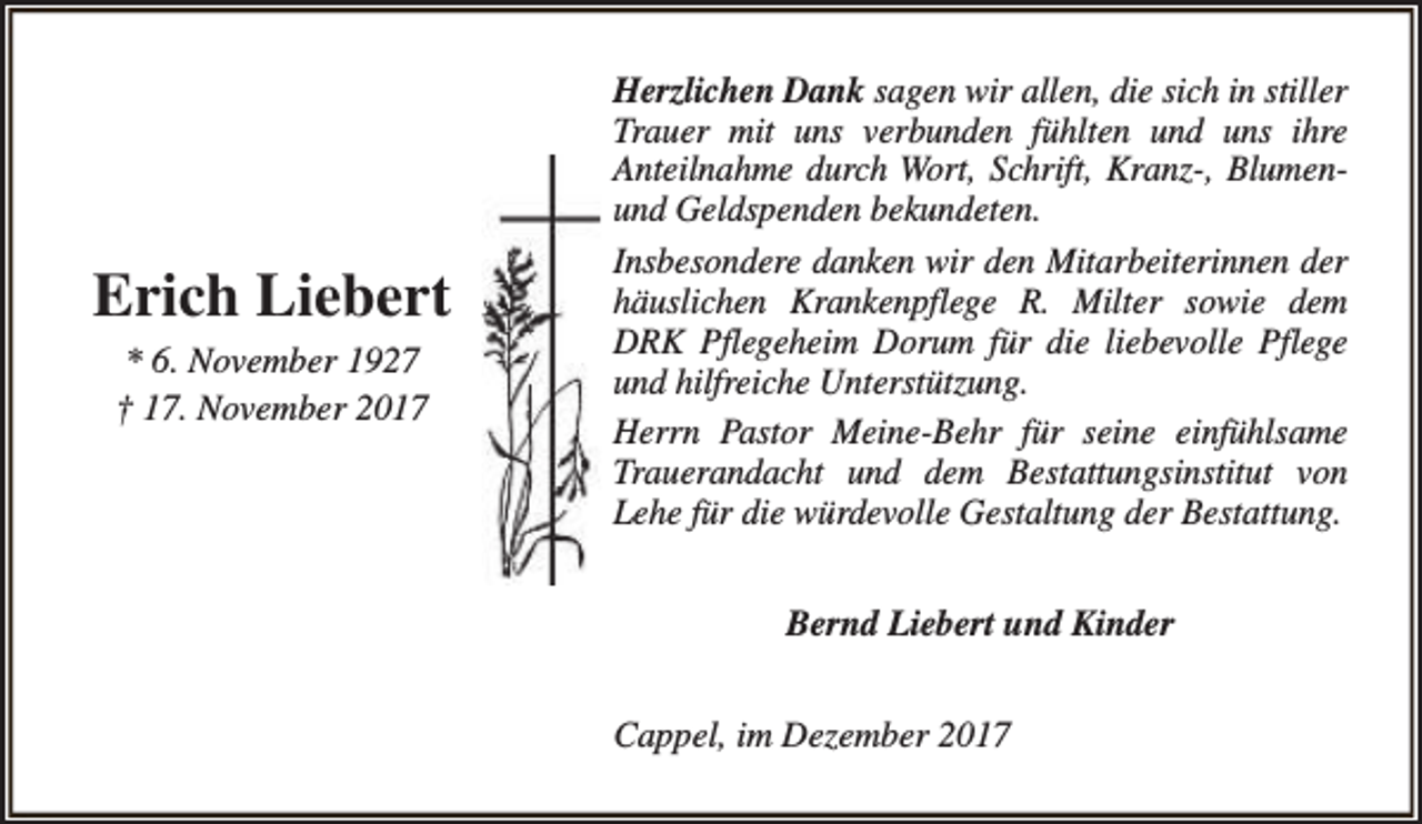 <p>Erich Liebert<br />* 6. November 1927<br />† 17. November 2017</p><p>Herzlichen Dank sagen wir allen, die sich in stiller<br />Trauer mit uns verbunden fühlten und uns ihre<br />Anteilnahme durch Wort, Schrift, Kranz-, Blumenund Geldspenden bekundeten.<br />Insbesondere danken wir den Mitarbeiterinnen der<br />häuslichen Krankenpflege R. Milter sowie dem<br />DRK Pflegeheim Dorum für die liebevolle Pflege<br />und hilfreiche Unterstützung.<br />Herrn Pastor Meine-Behr für seine einfühlsame<br />Trauerandacht und dem Bestattungsinstitut von<br />Lehe für die würdevolle Gestaltung der Bestattung.<br />Bernd Liebert und Kinder<br />Cappel, im Dezember 2017</p>