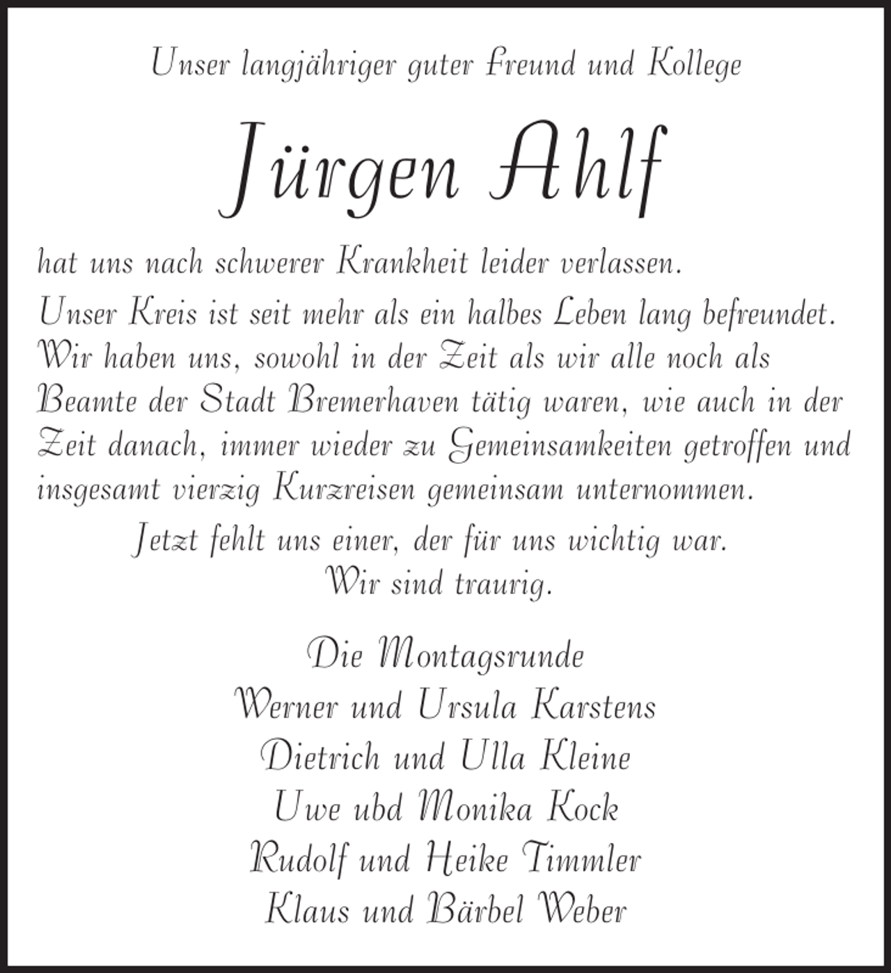 <p>Unser langjähriger guter Freund und Kollege</p><p>Jürgen Ahlf<br />hat uns nach schwerer Krankheit leider verlassen.<br />Unser Kreis ist seit mehr als ein halbes Leben lang befreundet.<br />Wir haben uns, sowohl in der Zeit als wir alle noch als<br />Beamte der Stadt Bremerhaven tätig waren, wie auch in der<br />Zeit danach, immer wieder zu Gemeinsamkeiten getroffen und<br />insgesamt vierzig Kurzreisen gemeinsam unternommen.<br />Jetzt fehlt uns einer, der für uns wichtig war.<br />Wir sind traurig.</p><p>Die Montagsrunde<br />Werner und Ursula Karstens<br />Dietrich und Ulla Kleine<br />Uwe ubd Monika Kock<br />Rudolf und Heike Timmler<br />Klaus und Bärbel Weber</p>