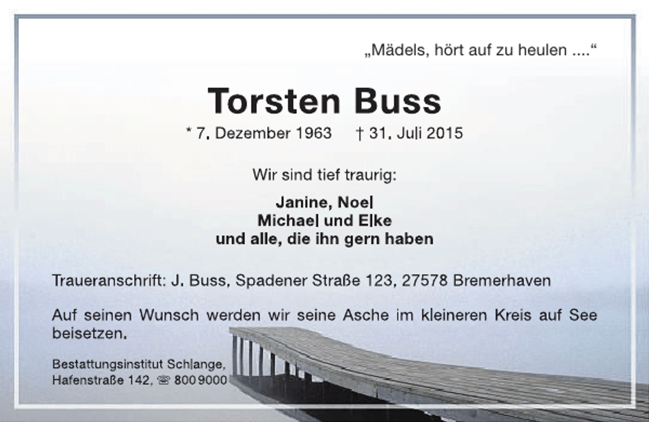 <p>„Mädels, hört auf zu heulen ....“</p><p>Torsten Buss</p><p>* 7. Dezember 1963</p><p>† 31. Juli 2015</p><p>Wir sind tief traurig:<br />Janine, Noel<br />Michael und Elke<br />und alle, die ihn gern haben<br />Traueranschrift: J. Buss, Spadener Straße 123, 27578 Bremerhaven<br />Auf seinen Wunsch werden wir seine Asche im kleineren Kreis auf See<br />beisetzen.<br />Bestattungsinstitut Schlange,<br />Hafenstraße 142,  800 9000</p>