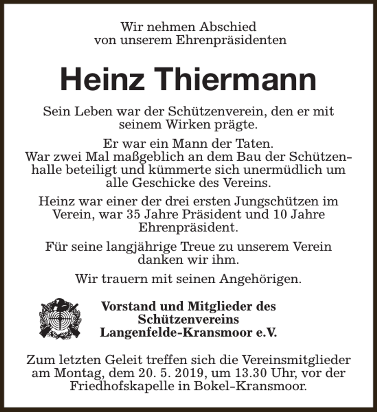 <p>Wir nehmen Abschied<br />von unserem Ehrenpräsidenten</p><p>Heinz Thiermann<br />Sein Leben war der Schützenverein, den er mit<br />seinem Wirken prägte.<br />Er war ein Mann der Taten.<br />War zwei Mal maßgeblich an dem Bau der Schützenhalle beteiligt und kümmerte sich unermüdlich um<br />alle Geschicke des Vereins.<br />Heinz war einer der drei ersten Jungschützen im<br />Verein, war 35 Jahre Präsident und 10 Jahre<br />Ehrenpräsident.<br />Für seine langjährige Treue zu unserem Verein<br />danken wir ihm.<br />Wir trauern mit seinen Angehörigen.<br />Vorstand und Mitglieder des<br />Schützenvereins<br />Langenfelde-Kransmoor e.V.<br />Zum letzten Geleit treffen sich die Vereinsmitglieder<br />am Montag, dem 20. 5. 2019, um 13.30 Uhr, vor der<br />Friedhofskapelle in Bokel-Kransmoor.</p>