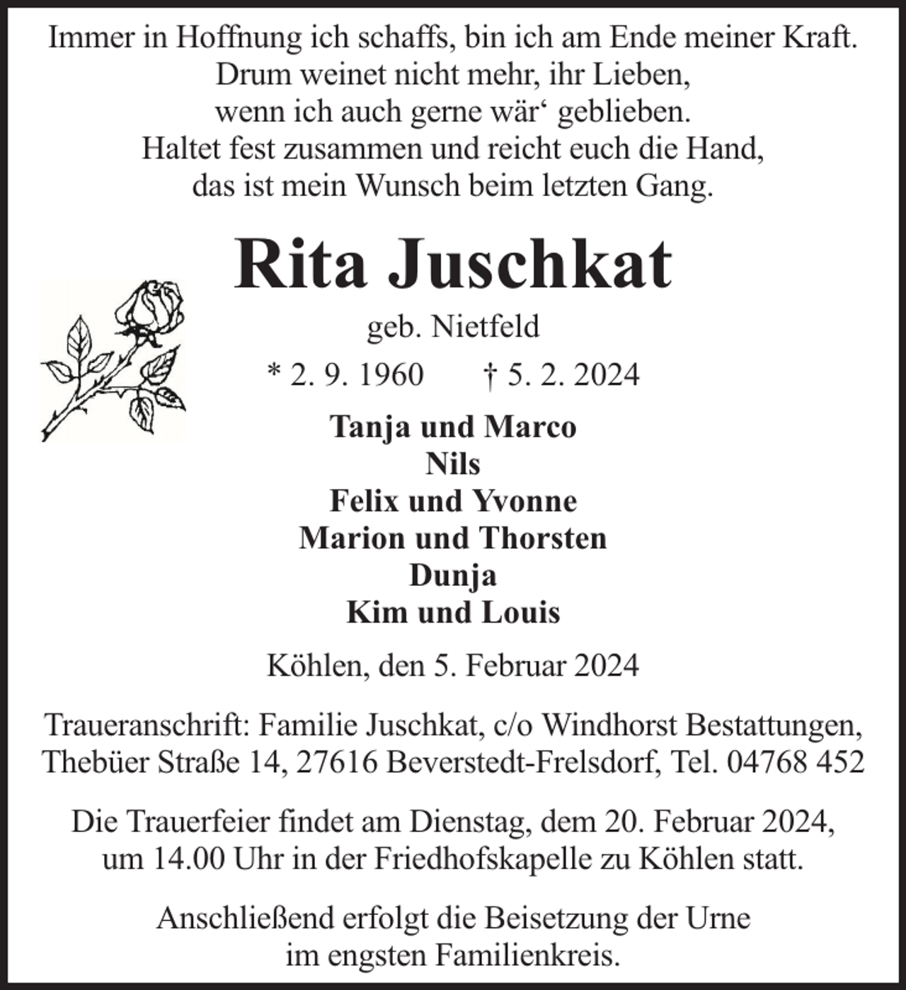 <p>Immer in Hoffnung ich schaffs, bin ich am Ende meiner Kraft.<br />Drum weinet nicht mehr, ihr Lieben,<br />wenn ich auch gerne wär‘ geblieben.<br />Haltet fest zusammen und reicht euch die Hand,<br />das ist mein Wunsch beim letzten Gang.</p><p>Rita Juschkat<br />geb. Nietfeld<br />* 2. 9. 1960<br />† 5. 2. 2024<br />Tanja und Marco<br />Nils<br />Felix und Yvonne<br />Marion und Thorsten<br />Dunja<br />Kim und Louis<br />Köhlen, den 5. Februar 2024<br />Traueranschrift: Familie Juschkat, c/o Windhorst Bestattungen,<br />Thebüer Straße 14, 27616 Beverstedt-Frelsdorf, Tel. 04768 452<br />Die Trauerfeier findet am Dienstag, dem 20. Februar 2024,<br />um 14.00 Uhr in der Friedhofskapelle zu Köhlen statt.<br />Anschließend erfolgt die Beisetzung der Urne<br />im engsten Familienkreis.</p>