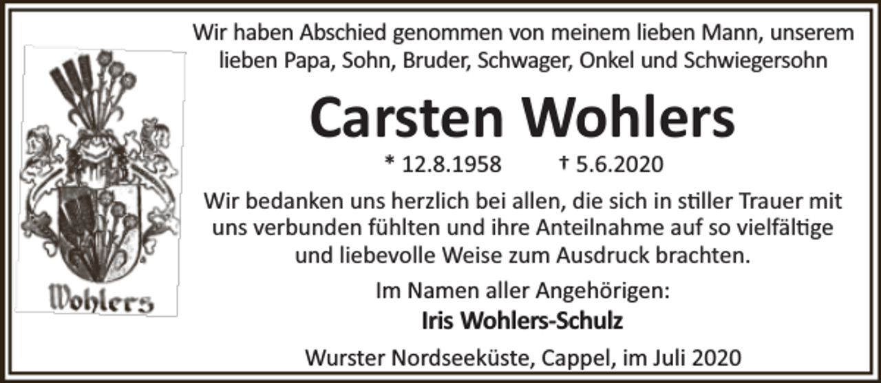 <p>Wir haben Abschied genommen von meinem lieben Mann, unserem<br />lieben Papa, Sohn, Bruder, Schwager, Onkel und Schwiegersohn</p><p>Carsten Wohlers</p><p>* 12.8.1958<br />† 5.6.2020<br />Wir bedanken uns herzlich bei allen, die sich in s ller Trauer mit<br />uns verbunden fühlten und ihre Anteilnahme auf so vielfäl ge<br />und liebevolle Weise zum Ausdruck brachten.<br />Im Namen aller Angehörigen:</p><p>Iris Wohlers-Schulz</p><p>Wurster Nordseeküste, Cappel, im Juli 2020</p>