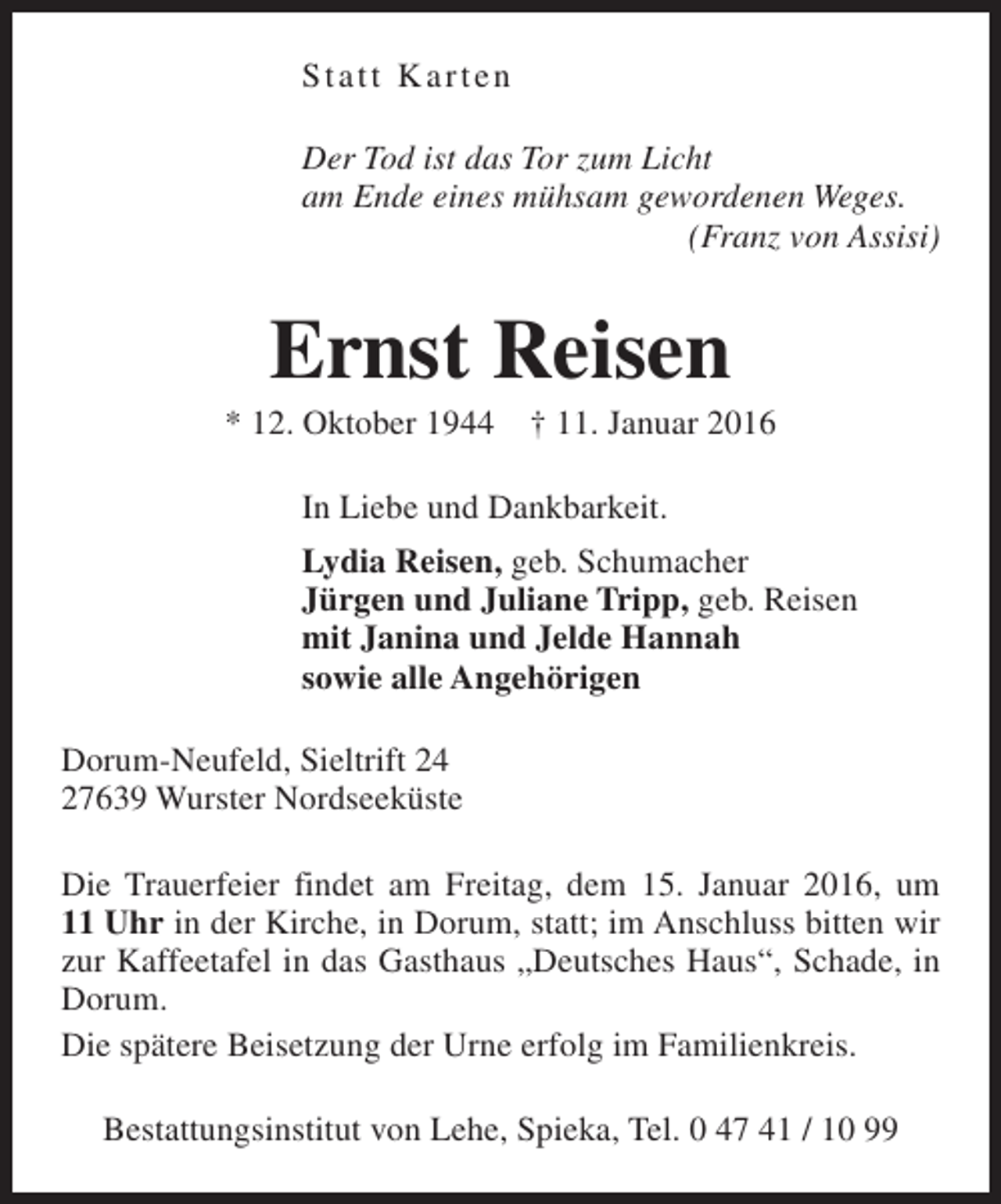<p>Statt Karten<br />Der Tod ist das Tor zum Licht<br />am Ende eines mühsam gewordenen Weges.<br />(Franz von Assisi)</p><p>Ernst Reisen</p><p>* 12. Oktober 1944</p><p>† 11. Januar 2016</p><p>In Liebe und Dankbarkeit.<br />Lydia Reisen, geb. Schumacher<br />Jürgen und Juliane Tripp, geb. Reisen<br />mit Janina und Jelde Hannah<br />sowie alle Angehörigen<br />Dorum-Neufeld, Sieltrift 24<br />27639 Wurster Nordseeküste<br />Die Trauerfeier findet am Freitag, dem 15. Januar 2016, um<br />11 Uhr in der Kirche, in Dorum, statt; im Anschluss bitten wir<br />zur Kaffeetafel in das Gasthaus „Deutsches Haus“, Schade, in<br />Dorum.<br />Die spätere Beisetzung der Urne erfolg im Familienkreis.<br />Bestattungsinstitut von Lehe, Spieka, Tel. 0 47 41 / 10 99</p>