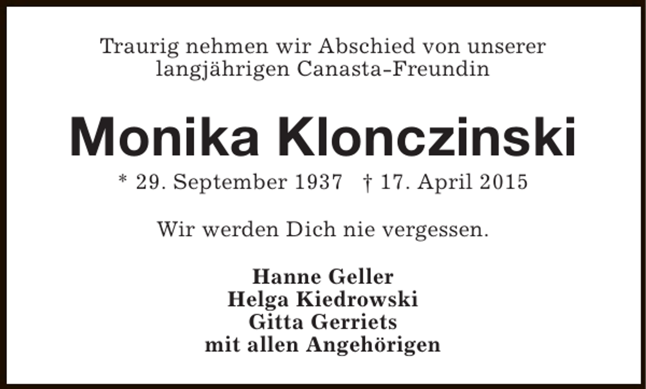 <p>Traurig nehmen wir Abschied von unserer<br />langjährigen Canasta-Freundin</p><p>Monika Klonczinski<br />* 29. September 1937 † 17. April 2015<br />Wir werden Dich nie vergessen.<br />Hanne Geller<br />Helga Kiedrowski<br />Gitta Gerriets<br />mit allen Angehörigen</p>