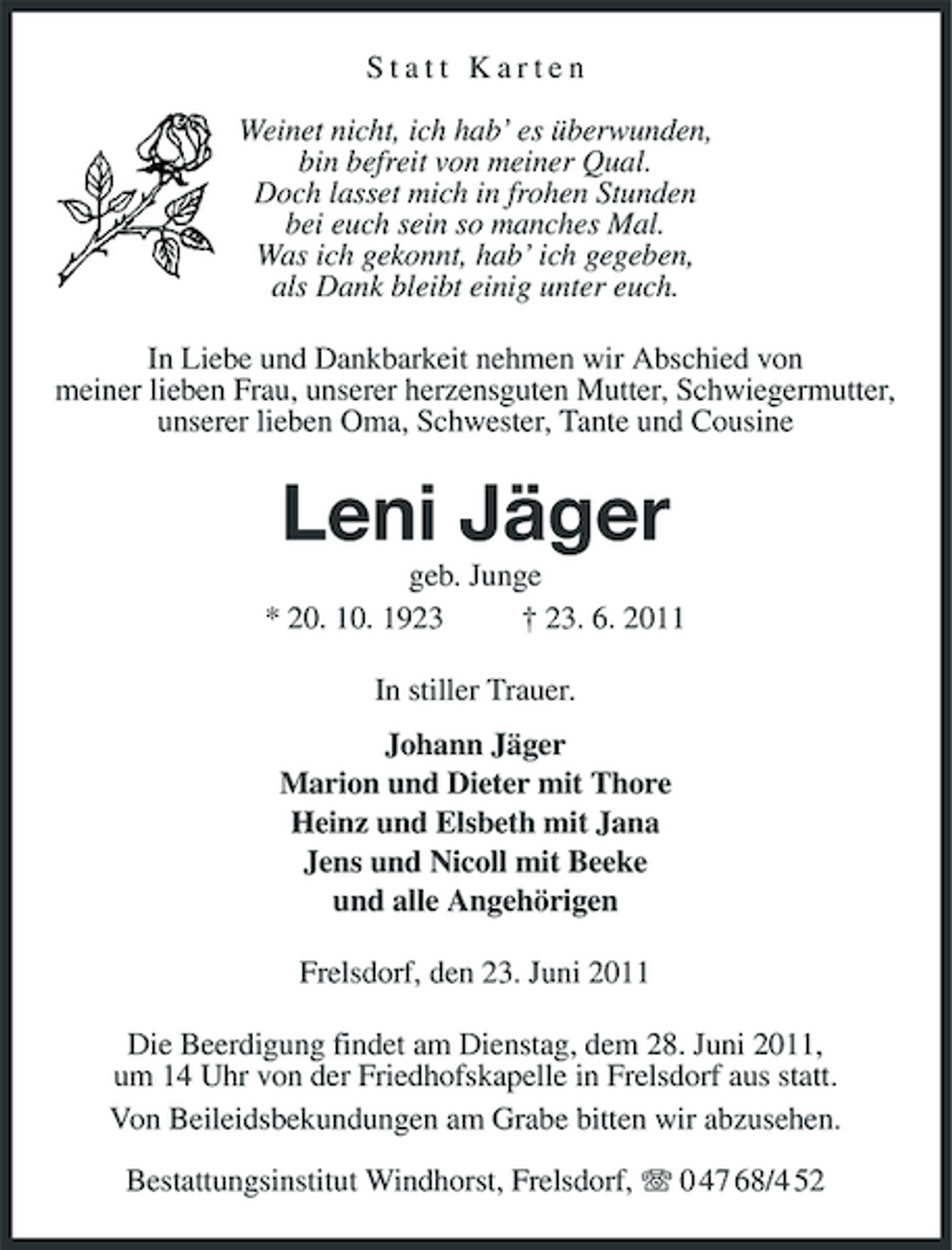 <p>Statt Karten Weinet nicht, ich hab’ es überwunden, bin befreit von meiner Qual. Doch lasset mich in frohen Stunden bei euch sein so manches Mal. Was ich gekonnt, hab’ ich gegeben, als Dank bleibt einig unter euch. In Liebe und Dankbarkeit nehmen wir Abschied von meiner lieben Frau, unserer herzensguten Mutter, Schwiegermutter, unserer lieben Oma, Schwester, Tante und Cousine</p><p>Leni Jäger<br />geb. Junge * 20. 10. 1923 † 23. 6. 2011 In stiller Trauer. Johann Jäger Marion und Dieter mit Thore Heinz und Elsbeth mit Jana Jens und Nicoll mit Beeke und alle Angehörigen Frelsdorf, den 23. Juni 2011 Die Beerdigung findet am Dienstag, dem 28. Juni 2011, um 14 Uhr von der Friedhofskapelle in Frelsdorf aus statt. Von Beileidsbekundungen am Grabe bitten wir abzusehen. Bestattungsinstitut Windhorst, Frelsdorf, 0 47 68/4 52</p>