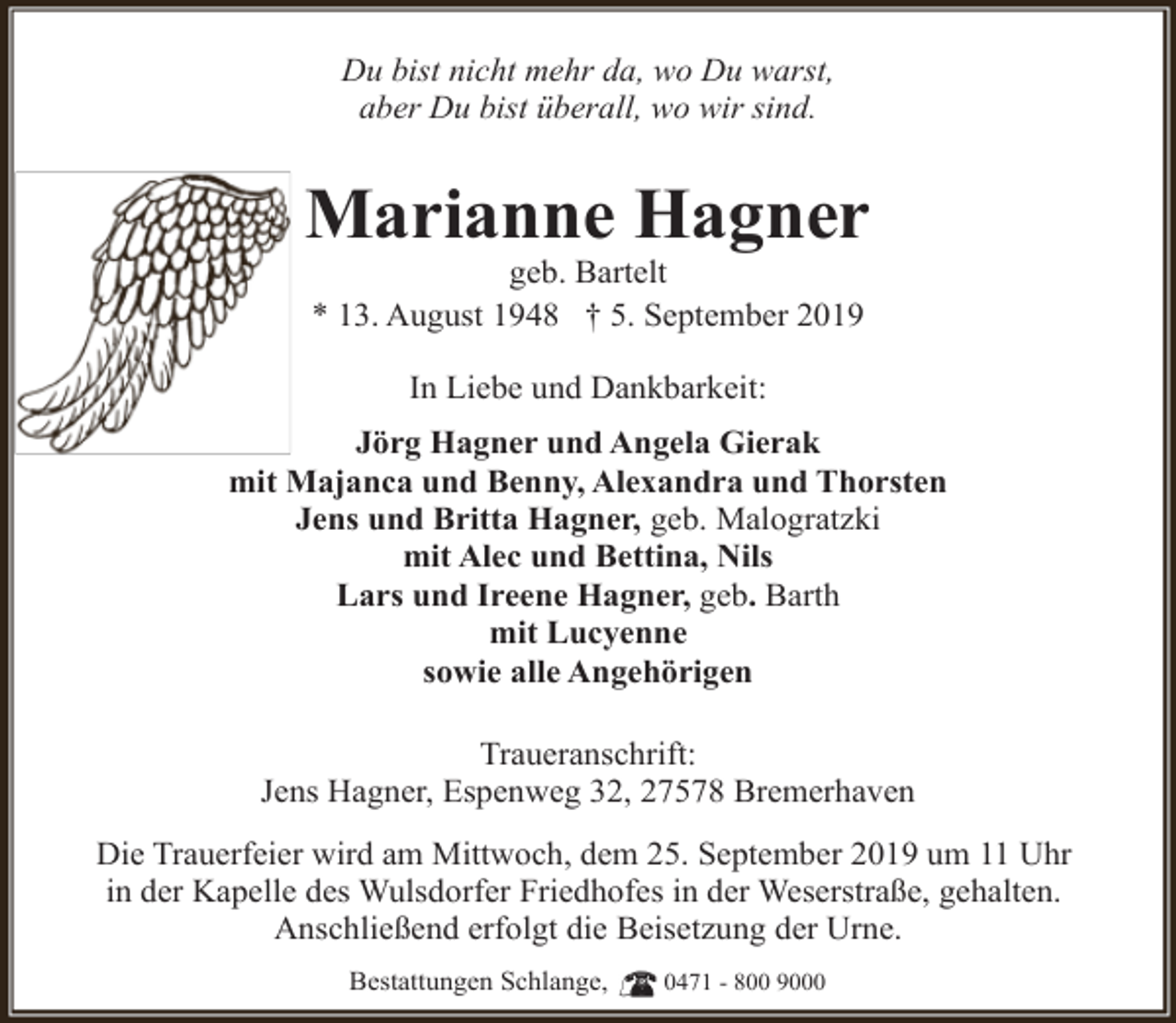 <p>Du bist nicht mehr da, wo Du warst,<br />aber Du bist überall, wo wir sind.</p><p>Marianne Hagner<br />geb. Bartelt<br />* 13. August 1948 † 5. September 2019<br />In Liebe und Dankbarkeit:<br />Jörg Hagner und Angela Gierak<br />mit Majanca und Benny, Alexandra und Thorsten<br />Jens und Britta Hagner, geb. Malogratzki<br />mit Alec und Bettina, Nils<br />Lars und Ireene Hagner, geb. Barth<br />mit Lucyenne<br />sowie alle Angehörigen<br />Traueranschrift:<br />Jens Hagner, Espenweg 32, 27578 Bremerhaven<br />Die Trauerfeier wird am Mittwoch, dem 25. September 2019 um 11 Uhr<br />in der Kapelle des Wulsdorfer Friedhofes in der Weserstraße, gehalten.<br />Anschließend erfolgt die Beisetzung der Urne.<br />Bestattungen Schlange,</p><p>0471 - 800 9000</p>