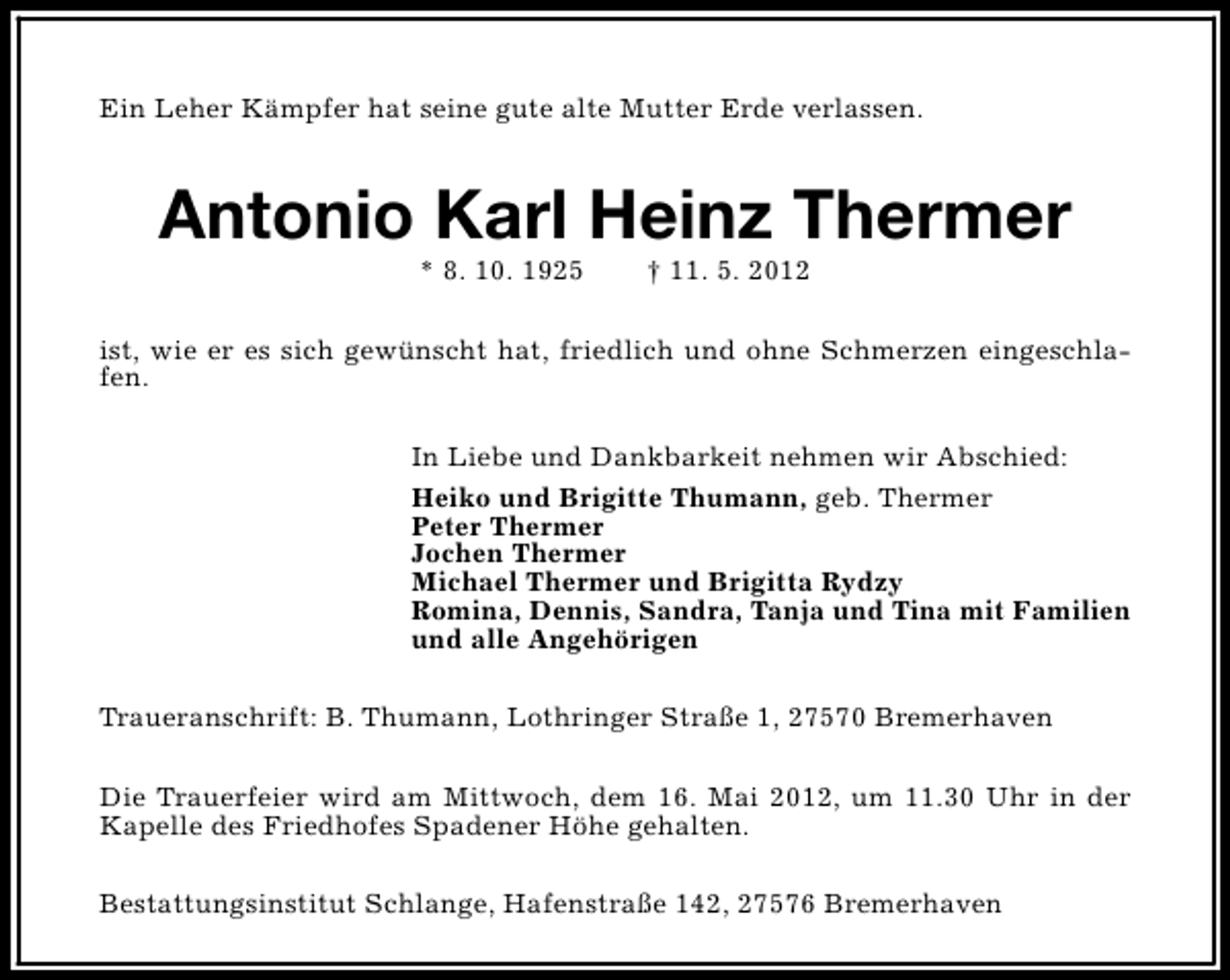 <p>Ein Leher Kämpfer hat seine gute alte Mutter Erde verlassen.</p><p>Antonio Karl Heinz Thermer<br />* 8. 10. 1925</p><p>† 11. 5. 2012</p><p>ist, wie er es sich gewünscht hat, friedlich und ohne Schmerzen eingeschlafen.<br />In Liebe und Dankbarkeit nehmen wir Abschied:<br />Heiko und Brigitte Thumann, geb. Thermer<br />Peter Thermer<br />Jochen Thermer<br />Michael Thermer und Brigitta Rydzy<br />Romina, Dennis, Sandra, Tanja und Tina mit Familien<br />und alle Angehörigen<br />Traueranschrift: B. Thumann, Lothringer Straße 1, 27570 Bremerhaven<br />Die Trauerfeier wird am Mittwoch, dem 16. Mai 2012, um 11.30 Uhr in der<br />Kapelle des Friedhofes Spadener Höhe gehalten.<br />Bestattungsinstitut Schlange, Hafenstraße 142, 27576 Bremerhaven</p>