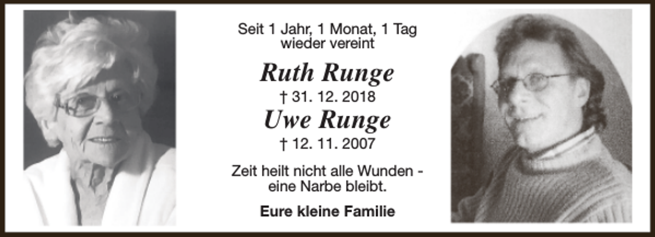<p>Seit 1 Jahr, 1 Monat, 1 Tag<br />wieder vereint</p><p>Ruth Runge<br />† 31. 12. 2018</p><p>Uwe Runge<br />† 12. 11. 2007</p><p>Zeit heilt nicht alle Wunden eine Narbe bleibt.<br />Eure kleine Familie</p>