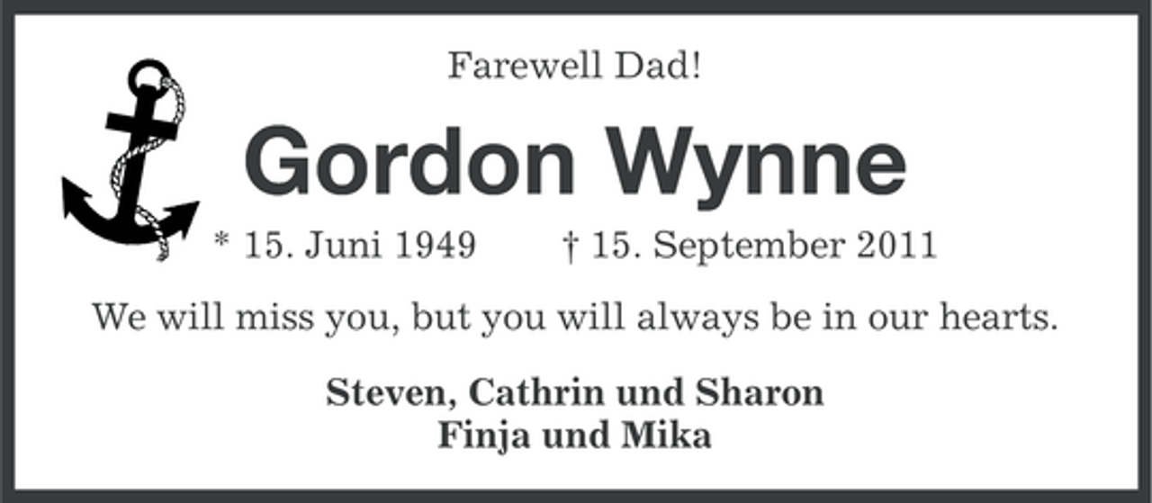 <p>Farewell Dad!</p><p>Gordon Wynne<br />* 15. Juni 1949</p><p>† 15. September 2011</p><p>We will miss you, but you will always be in our hearts.<br />Steven, Cathrin und Sharon<br />Finja und Mika</p>
