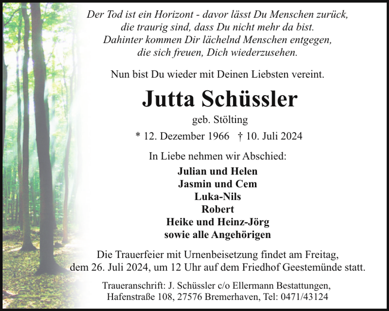 <p>Der Tod ist ein Horizont - davor lässt Du Menschen zurück,<br />die traurig sind, dass Du nicht mehr da bist.<br />Dahinter kommen Dir lächelnd Menschen entgegen,<br />die sich freuen, Dich wiederzusehen.<br />Nun bist Du wieder mit Deinen Liebsten vereint.</p><p>Jutta Schüssler</p><p>geb. Stölting<br />* 12. Dezember 1966 † 10. Juli 2024<br />In Liebe nehmen wir Abschied:<br />Julian und Helen<br />Jasmin und Cem<br />Luka-Nils<br />Robert<br />Heike und Heinz-Jörg<br />sowie alle Angehörigen<br />Die Trauerfeier mit Urnenbeisetzung findet am Freitag,<br />dem 26. Juli 2024, um 12 Uhr auf dem Friedhof Geestemünde statt.<br />Traueranschrift: J. Schüssler c/o Ellermann Bestattungen,<br />Hafenstraße 108, 27576 Bremerhaven, Tel: 0471/43124</p>
