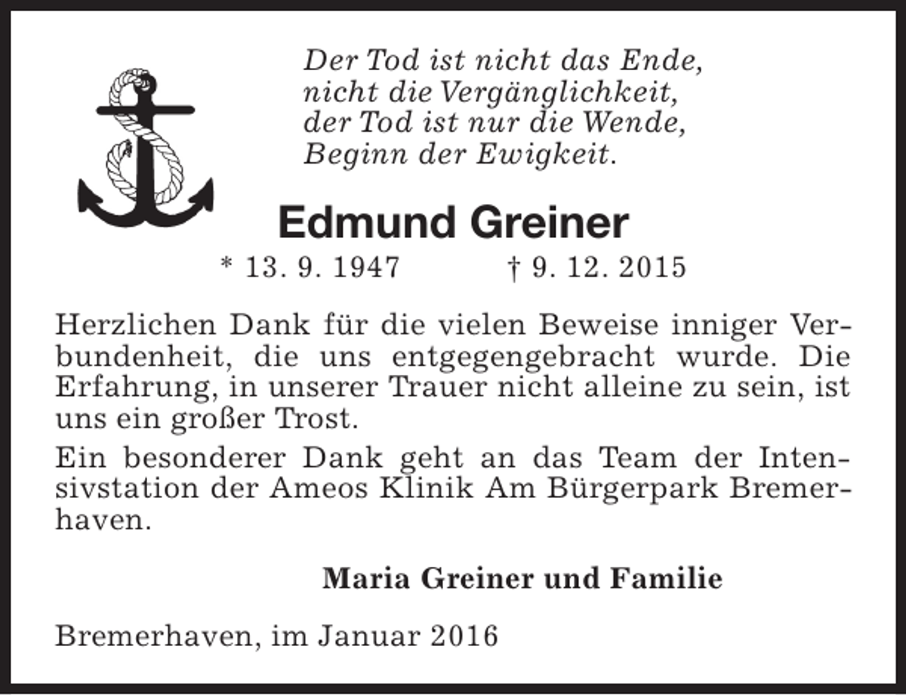 <p>Der Tod ist nicht das Ende,<br />nicht die Vergänglichkeit,<br />der Tod ist nur die Wende,<br />Beginn der Ewigkeit.</p><p>Edmund Greiner</p><p>* 13. 9. 1947</p><p>† 9. 12. 2015</p><p>Herzlichen Dank für die vielen Beweise inniger Verbundenheit, die uns entgegengebracht wurde. Die<br />Erfahrung, in unserer Trauer nicht alleine zu sein, ist<br />uns ein großer Trost.<br />Ein besonderer Dank geht an das Team der Intensivstation der Ameos Klinik Am Bürgerpark Bremerhaven.<br />Maria Greiner und Familie<br />Bremerhaven, im Januar 2016</p>