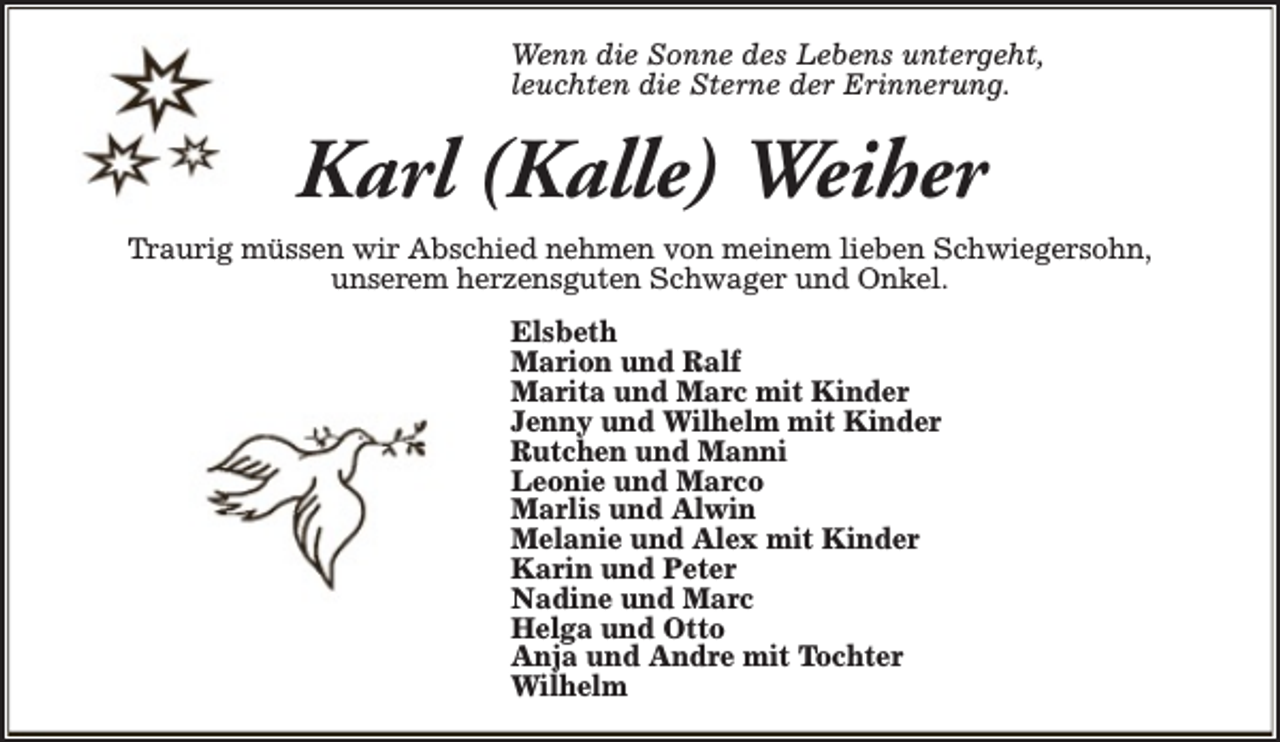 <p>Wenn die Sonne des Lebens untergeht,<br />leuchten die Sterne der Erinnerung.</p><p>Karl (Kalle) Weiher<br />Traurig müssen wir Abschied nehmen von meinem lieben Schwiegersohn,<br />unserem herzensguten Schwager und Onkel.<br />Elsbeth<br />Marion und Ralf<br />Marita und Marc mit Kinder<br />Jenny und Wilhelm mit Kinder<br />Rutchen und Manni<br />Leonie und Marco<br />Marlis und Alwin<br />Melanie und Alex mit Kinder<br />Karin und Peter<br />Nadine und Marc<br />Helga und Otto<br />Anja und Andre mit Tochter<br />Wilhelm</p>