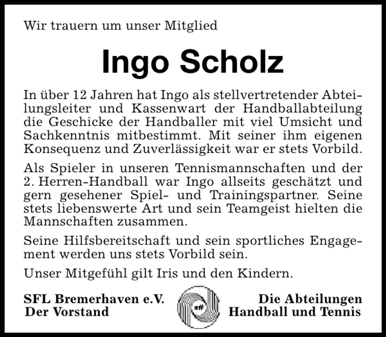<p>Wir trauern um unser Mitglied</p><p>Ingo Scholz<br />In über 12 Jahren hat Ingo als stellvertretender Abteilungsleiter und Kassenwart der Handballabteilung<br />die Geschicke der Handballer mit viel Umsicht und<br />Sachkenntnis mitbestimmt. Mit seiner ihm eigenen<br />Konsequenz und Zuverlässigkeit war er stets Vorbild.<br />Als Spieler in unseren Tennismannschaften und der<br />2. Herren-Handball war Ingo allseits geschätzt und<br />gern gesehener Spiel- und Trainingspartner. Seine<br />stets liebenswerte Art und sein Teamgeist hielten die<br />Mannschaften zusammen.<br />Seine Hilfsbereitschaft und sein sportliches Engagement werden uns stets Vorbild sein.<br />Unser Mitgefühl gilt Iris und den Kindern.<br />SFL Bremerhaven e.V.<br />Der Vorstand</p><p>Die Abteilungen<br />Handball und Tennis</p>