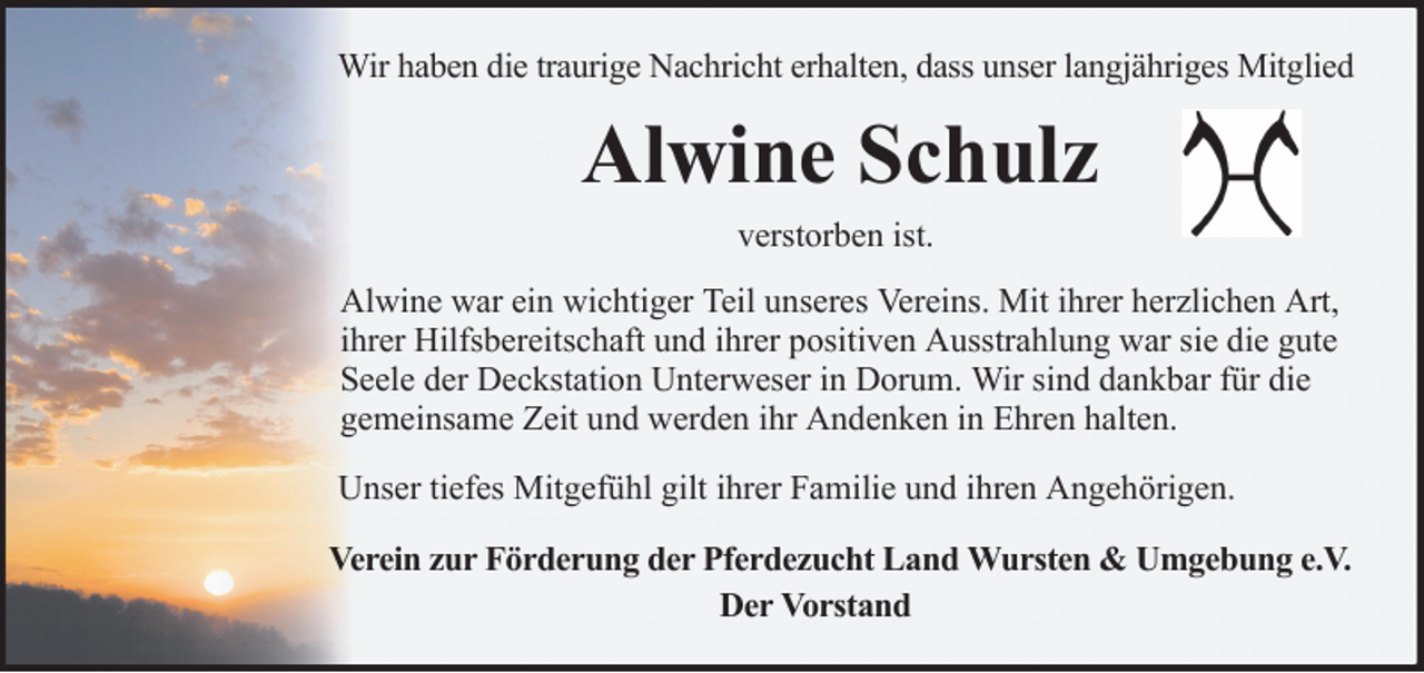<p>Wir haben die traurige Nachricht erhalten, dass unser langjähriges Mitglied</p><p>Alwine Schulz<br />verstorben ist.<br />Alwine war ein wichtiger Teil unseres Vereins. Mit ihrer herzlichen Art,<br />ihrer Hilfsbereitschaft und ihrer positiven Ausstrahlung war sie die gute<br />Seele der Deckstation Unterweser in Dorum. Wir sind dankbar für die<br />gemeinsame Zeit und werden ihr Andenken in Ehren halten.<br />Unser tiefes Mitgefühl gilt ihrer Familie und ihren Angehörigen.<br />Verein zur Förderung der Pferdezucht Land Wursten &amp; Umgebung e.V.<br />Der Vorstand</p>