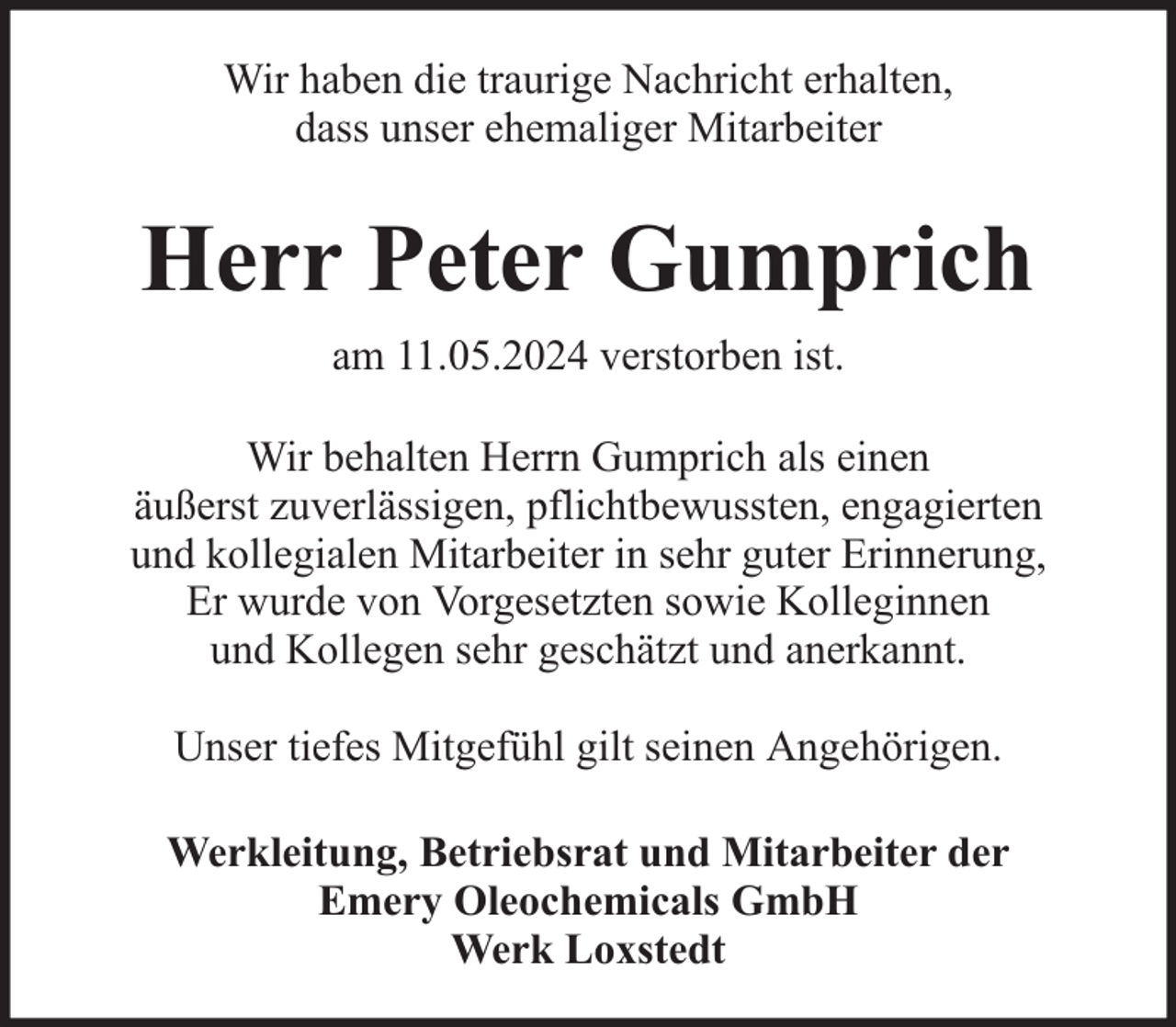 <p>Wir haben die traurige Nachricht erhalten,<br />dass unser ehemaliger Mitarbeiter</p><p>Herr Peter Gumprich<br />am 11.05.2024 verstorben ist.<br />Wir behalten Herrn Gumprich als einen<br />äußerst zuverlässigen, pflichtbewussten, engagierten<br />und kollegialen Mitarbeiter in sehr guter Erinnerung,<br />Er wurde von Vorgesetzten sowie Kolleginnen<br />und Kollegen sehr geschätzt und anerkannt.<br />Unser tiefes Mitgefühl gilt seinen Angehörigen.<br />Werkleitung, Betriebsrat und Mitarbeiter der<br />Emery Oleochemicals GmbH<br />Werk Loxstedt</p>