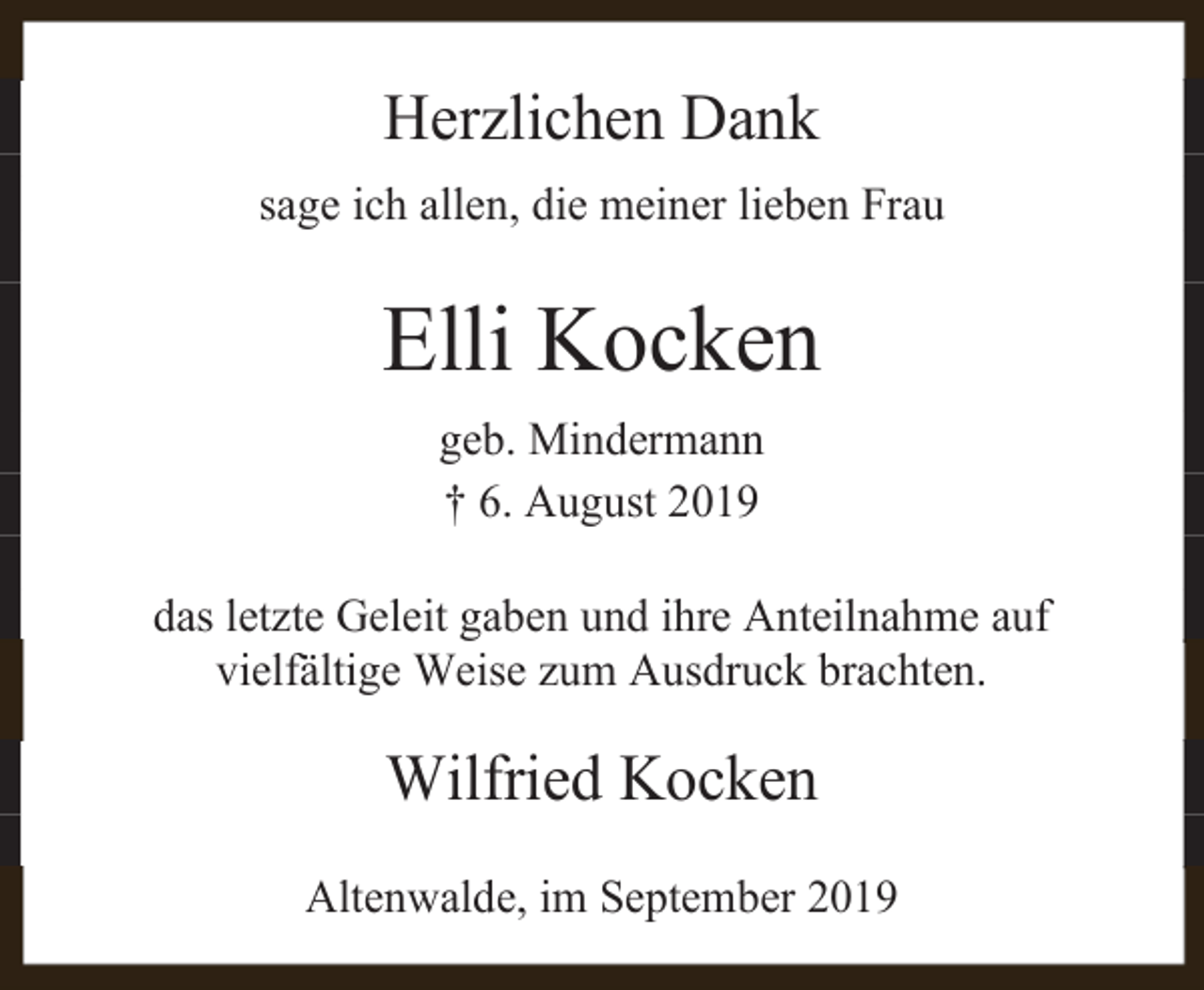 <p>Herzlichen Dank<br />sage ich allen, die meiner lieben Frau</p><p>Elli Kocken<br />geb. Mindermann<br />† 6. August 2019<br />das letzte Geleit gaben und ihre Anteilnahme auf<br />vielfältige Weise zum Ausdruck brachten.</p><p>Wilfried Kocken<br />Altenwalde, im September 2019</p>