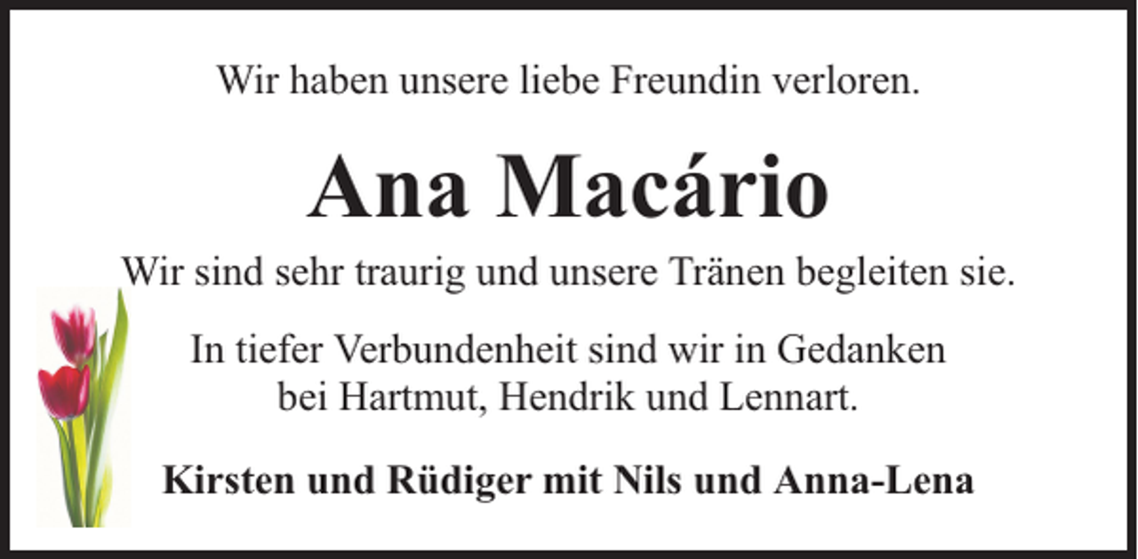 <p>Wir haben unsere liebe Freundin verloren.</p><p>Ana Macário</p><p>Wir sind sehr traurig und unsere Tränen begleiten sie.<br />In tiefer Verbundenheit sind wir in Gedanken<br />bei Hartmut, Hendrik und Lennart.<br />Kirsten und Rüdiger mit Nils und Anna-Lena</p>
