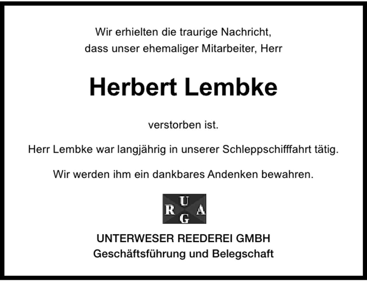 <p>Wir erhielten die traurige Nachricht,<br />dass unser ehemaliger Mitarbeiter, Herr</p><p>Herbert Lembke<br />verstorben ist.<br />Herr Lembke war langjährig in unserer Schleppschifffahrt tätig.<br />Wir werden ihm ein dankbares Andenken bewahren.</p><p>UNTERWESER REEDEREI GMBH<br />Geschäftsführung und Belegschaft</p>