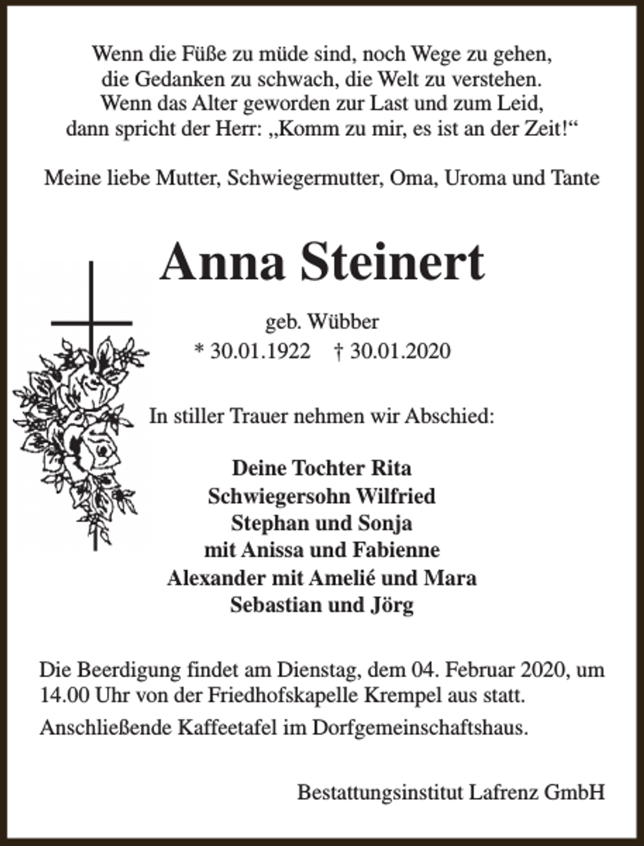 <p>Wenn die Füße zu müde sind, noch Wege zu gehen,<br />die Gedanken zu schwach, die Welt zu verstehen.<br />Wenn das Alter geworden zur Last und zum Leid,<br />dann spricht der Herr: „Komm zu mir, es ist an der Zeit!“<br />Meine liebe Mutter, Schwiegermutter, Oma, Uroma und Tante</p><p>Anna Steinert<br />geb. Wübber<br />* 30.01.1922 † 30.01.2020<br />In stiller Trauer nehmen wir Abschied:<br />Deine Tochter Rita<br />Schwiegersohn Wilfried<br />Stephan und Sonja<br />mit Anissa und Fabienne<br />Alexander mit Amelié und Mara<br />Sebastian und Jörg<br />Die Beerdigung findet am Dienstag, dem 04. Februar 2020, um<br />14.00 Uhr von der Friedhofskapelle Krempel aus statt.<br />Anschließende Kaffeetafel im Dorfgemeinschaftshaus.<br />Bestattungsinstitut Lafrenz GmbH</p>