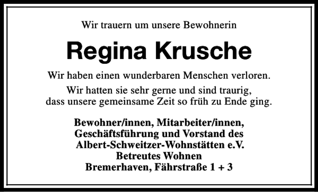 <p>Wir trauern um unsere Bewohnerin</p><p>Regina Krusche<br />Wir haben einen wunderbaren Menschen verloren.<br />Wir hatten sie sehr gerne und sind traurig,<br />dass unsere gemeinsame Zeit so früh zu Ende ging.<br />Bewohner/innen, Mitarbeiter/innen,<br />Geschäftsführung und Vorstand des<br />Albert-Schweitzer-Wohnstätten e.V.<br />Betreutes Wohnen<br />Bremerhaven, Fährstraße 1 + 3</p>