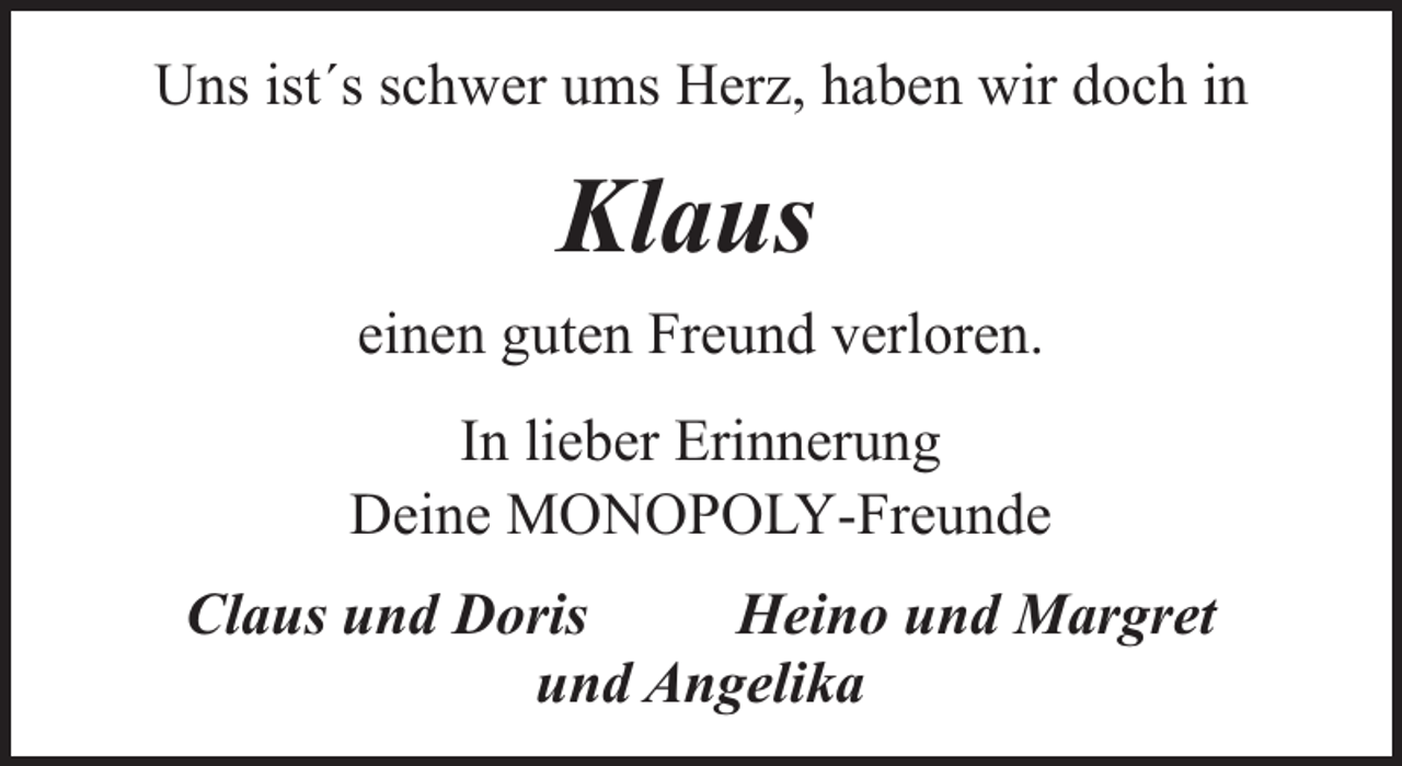 <p>Uns ist´s schwer ums Herz, haben wir doch in</p><p>Klaus<br />einen guten Freund verloren.<br />In lieber Erinnerung<br />Deine MONOPOLY-Freunde<br />Claus und Doris<br />Heino und Margret<br />und Angelika</p>